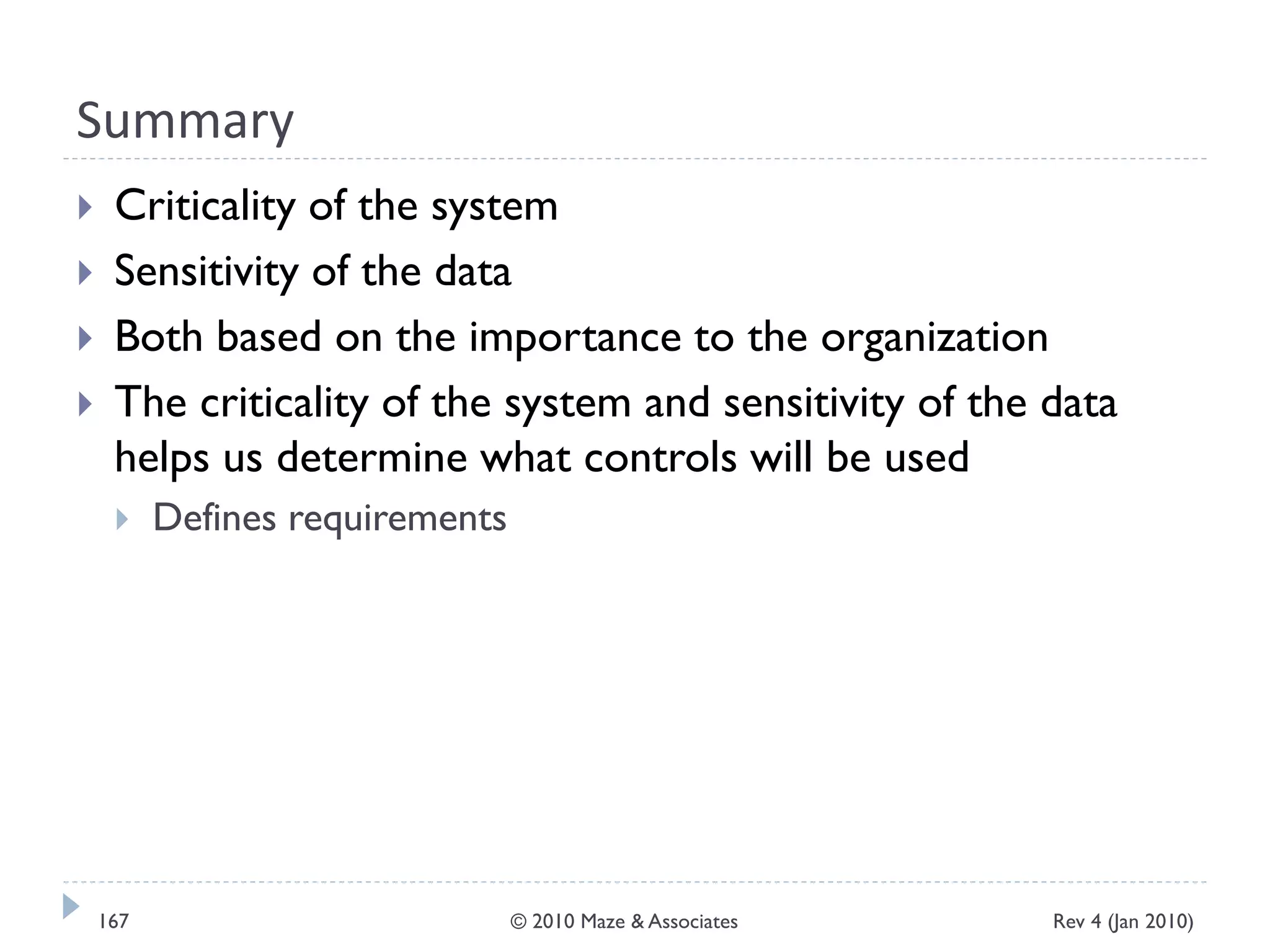 Summary
 Criticality of the system
 Sensitivity of the data
 Both based on the importance to the organization
 The criticality of the system and sensitivity of the data
helps us determine what controls will be used
 Defines requirements
Rev 4 (Jan 2010)167 © 2010 Maze & Associates
 