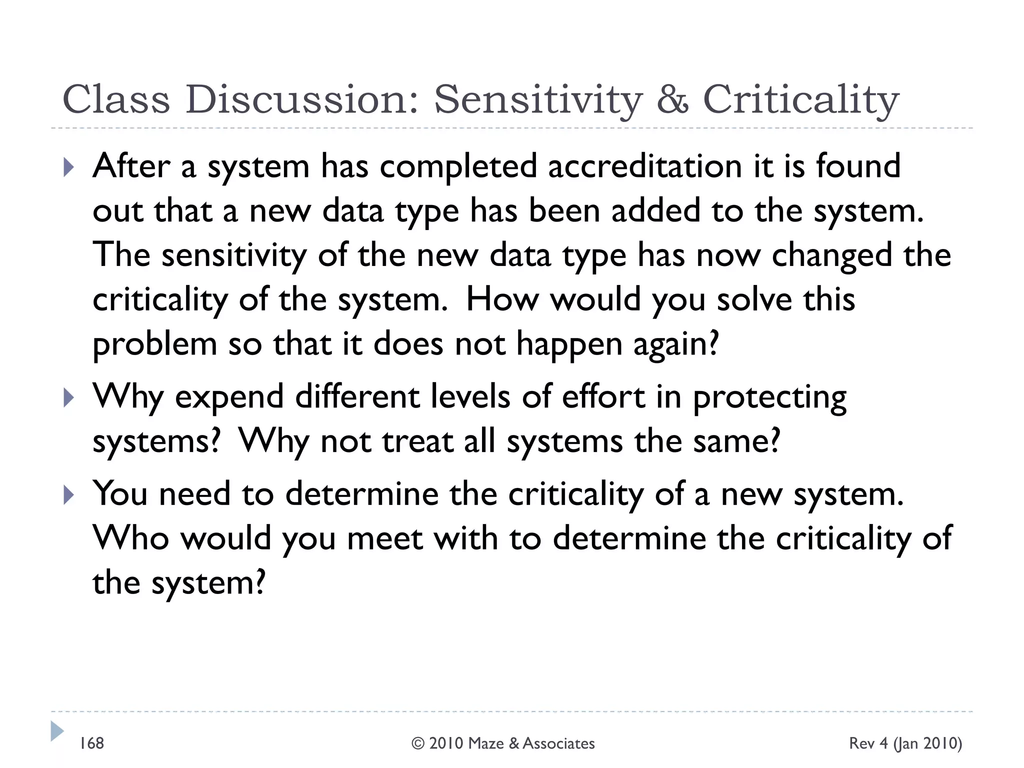 Class Discussion: Sensitivity & Criticality
 After a system has completed accreditation it is found
out that a new data type has been added to the system.
The sensitivity of the new data type has now changed the
criticality of the system. How would you solve this
problem so that it does not happen again?
 Why expend different levels of effort in protecting
systems? Why not treat all systems the same?
 You need to determine the criticality of a new system.
Who would you meet with to determine the criticality of
the system?
Rev 4 (Jan 2010)168 © 2010 Maze & Associates
 