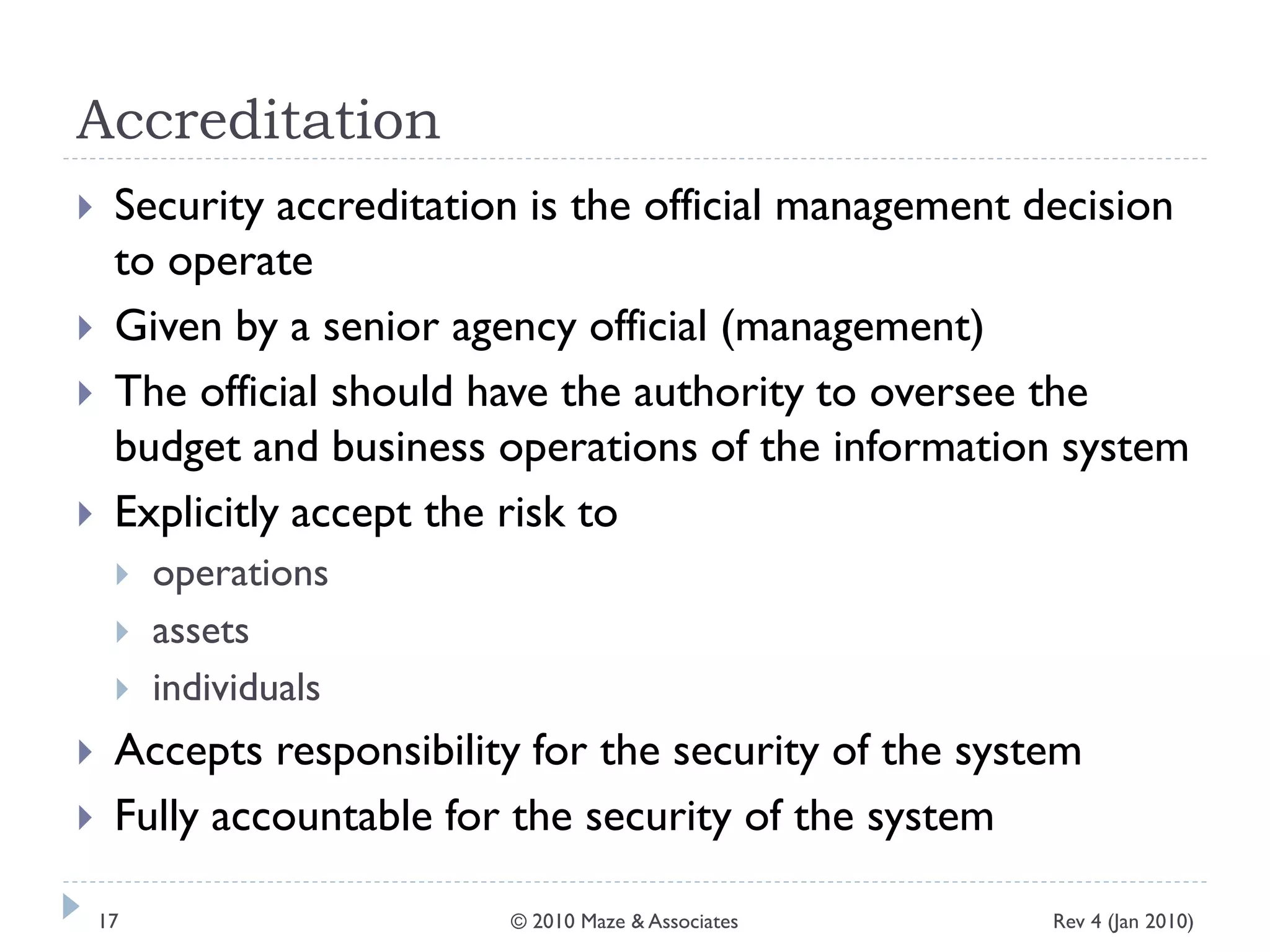 Accreditation
 Security accreditation is the official management decision
to operate
 Given by a senior agency official (management)
 The official should have the authority to oversee the
budget and business operations of the information system
 Explicitly accept the risk to
 operations
 assets
 individuals
 Accepts responsibility for the security of the system
 Fully accountable for the security of the system
Rev 4 (Jan 2010)17 © 2010 Maze & Associates
 