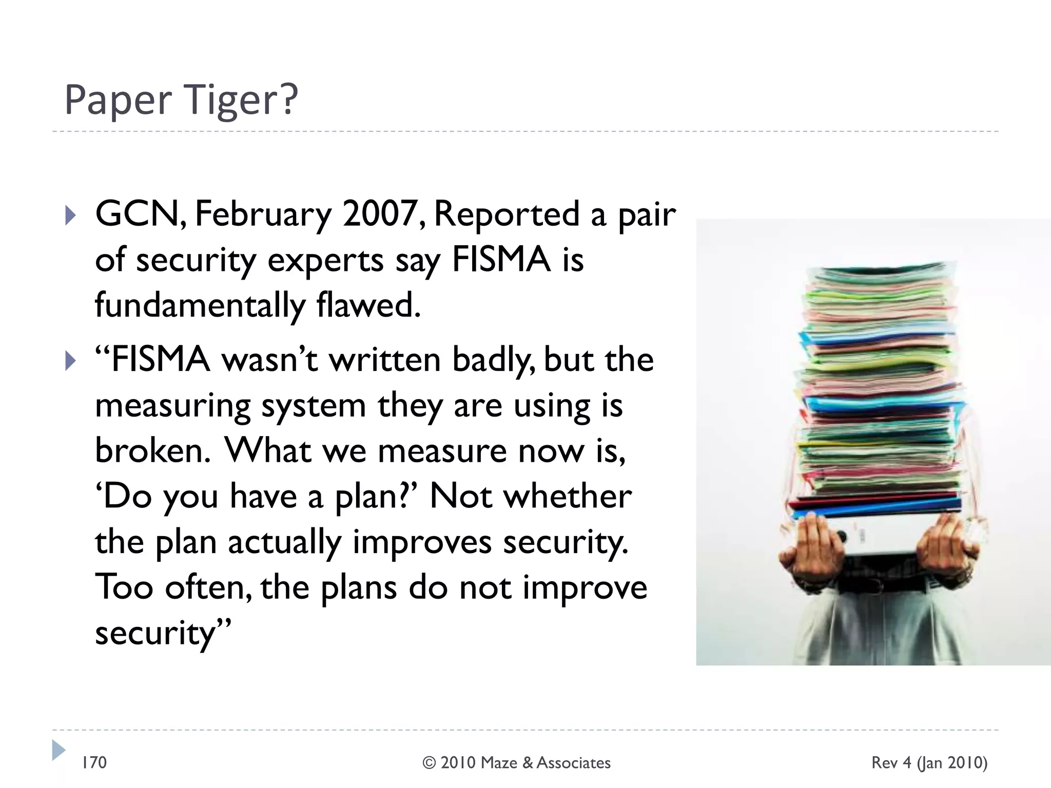 Paper Tiger?
 GCN, February 2007, Reported a pair
of security experts say FISMA is
fundamentally flawed.
 “FISMA wasn’t written badly, but the
measuring system they are using is
broken. What we measure now is,
‘Do you have a plan?’ Not whether
the plan actually improves security.
Too often, the plans do not improve
security”
Rev 4 (Jan 2010)170 © 2010 Maze & Associates
 