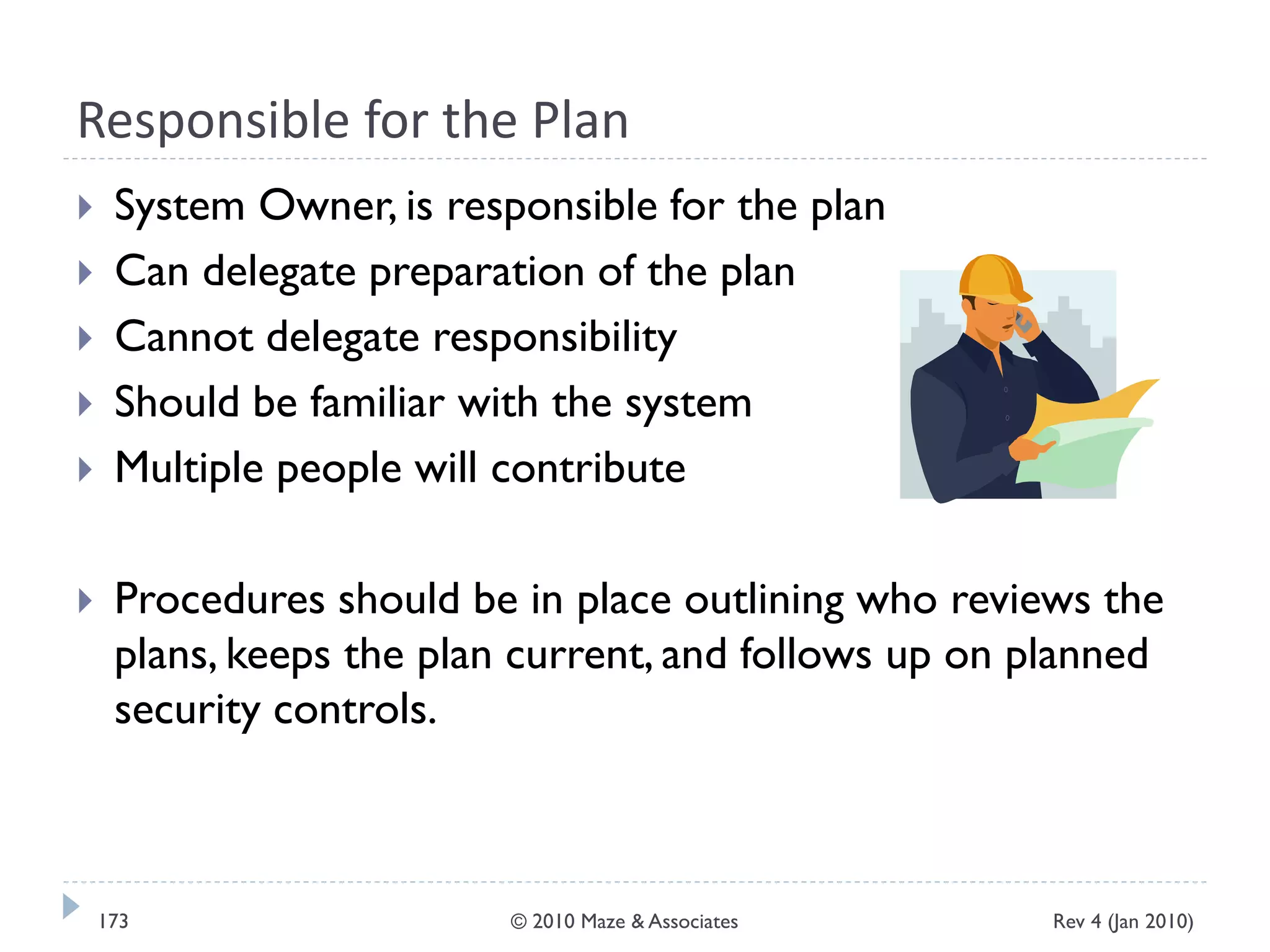 Responsible for the Plan
 System Owner, is responsible for the plan
 Can delegate preparation of the plan
 Cannot delegate responsibility
 Should be familiar with the system
 Multiple people will contribute
 Procedures should be in place outlining who reviews the
plans, keeps the plan current, and follows up on planned
security controls.
Rev 4 (Jan 2010)173 © 2010 Maze & Associates
 