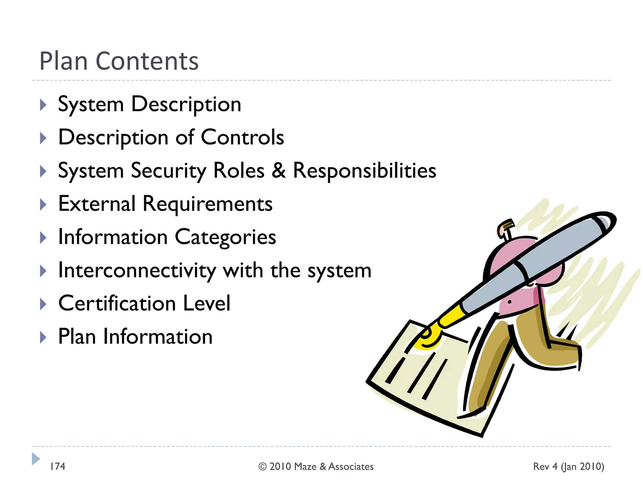 Plan Contents
 System Description
 Description of Controls
 System Security Roles & Responsibilities
 External Requirements
 Information Categories
 Interconnectivity with the system
 Certification Level
 Plan Information
Rev 4 (Jan 2010)174 © 2010 Maze & Associates
 