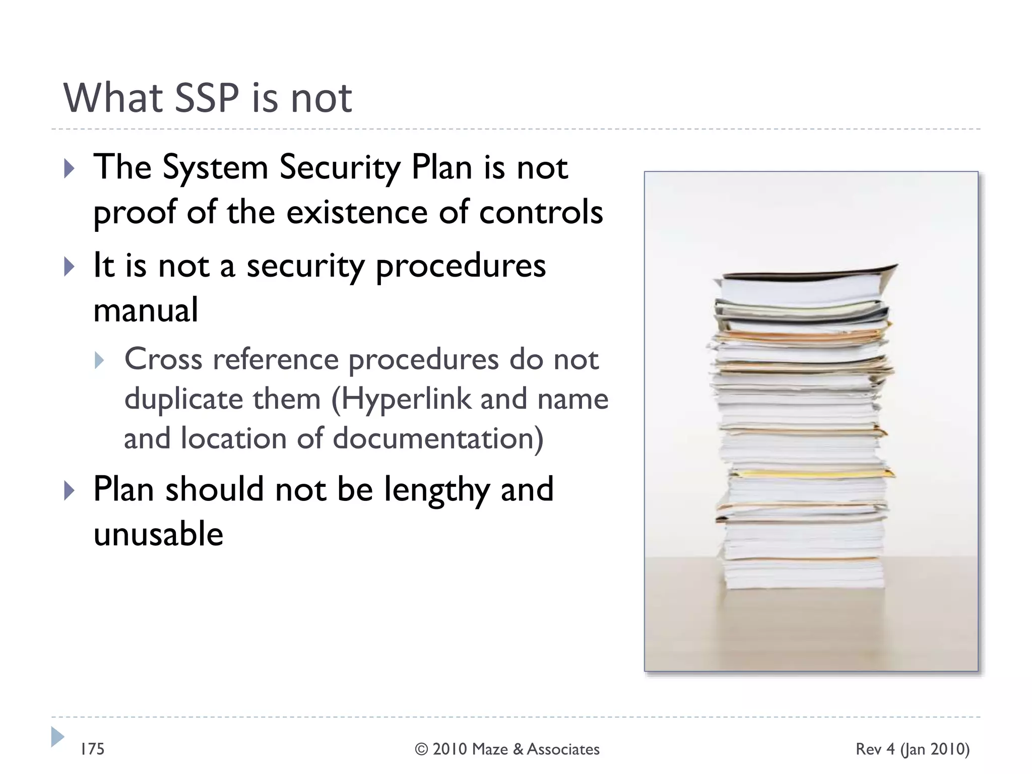 What SSP is not
 The System Security Plan is not
proof of the existence of controls
 It is not a security procedures
manual
 Cross reference procedures do not
duplicate them (Hyperlink and name
and location of documentation)
 Plan should not be lengthy and
unusable
Rev 4 (Jan 2010)175 © 2010 Maze & Associates
 