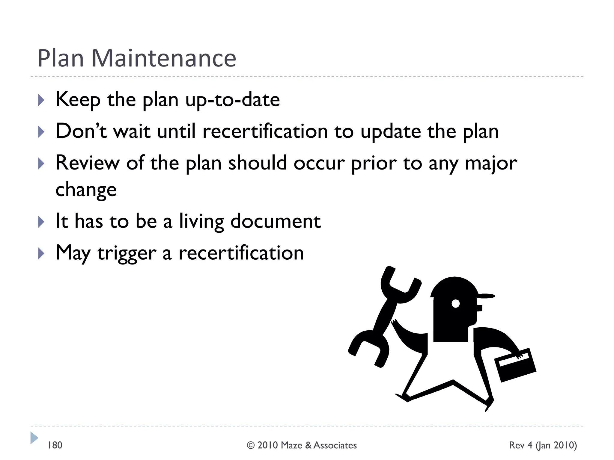 Plan Maintenance
 Keep the plan up-to-date
 Don’t wait until recertification to update the plan
 Review of the plan should occur prior to any major
change
 It has to be a living document
 May trigger a recertification
Rev 4 (Jan 2010)180 © 2010 Maze & Associates
 