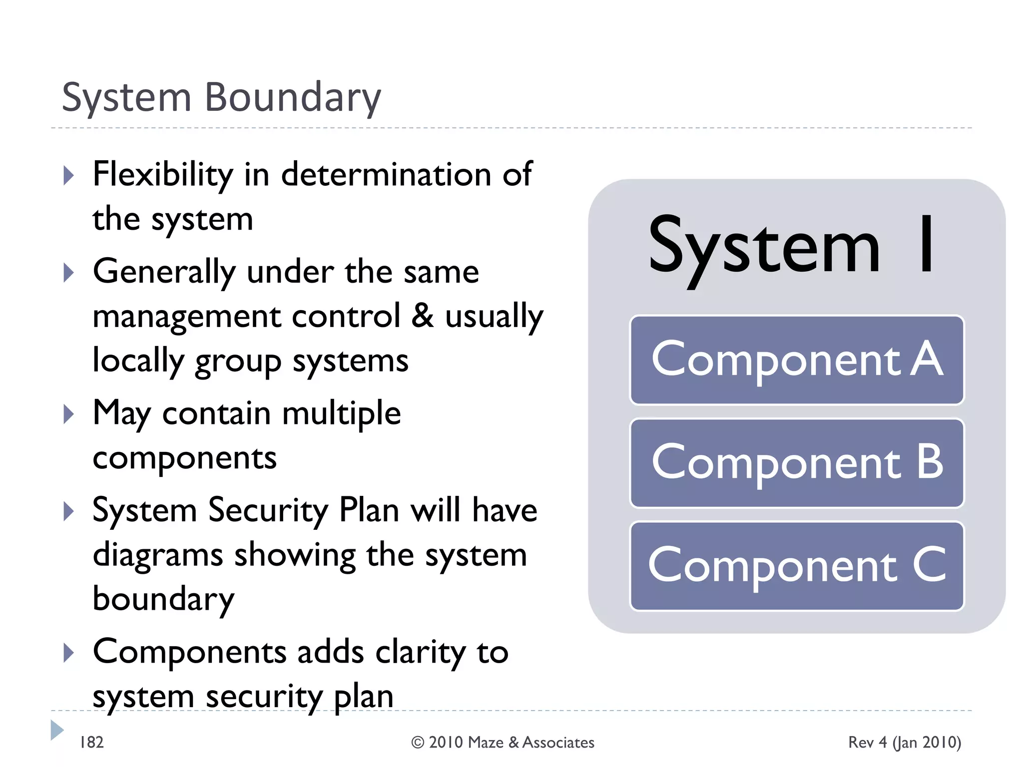 System Boundary
 Flexibility in determination of
the system
 Generally under the same
management control & usually
locally group systems
 May contain multiple
components
 System Security Plan will have
diagrams showing the system
boundary
 Components adds clarity to
system security plan
System 1
Component A
Component B
Component C
Rev 4 (Jan 2010)182 © 2010 Maze & Associates
 