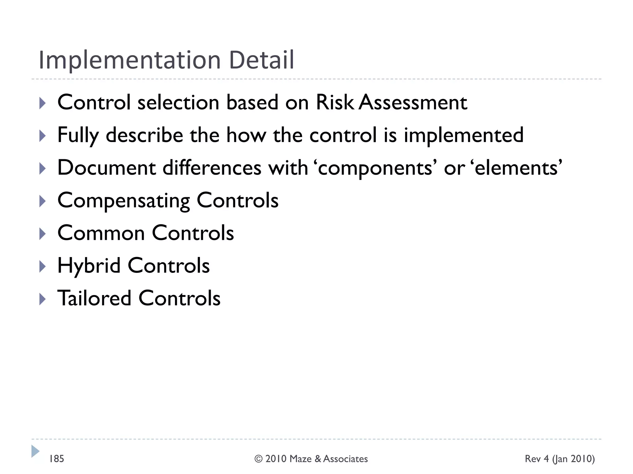 Implementation Detail
 Control selection based on Risk Assessment
 Fully describe the how the control is implemented
 Document differences with ‘components’ or ‘elements’
 Compensating Controls
 Common Controls
 Hybrid Controls
 Tailored Controls
Rev 4 (Jan 2010)185 © 2010 Maze & Associates
 
