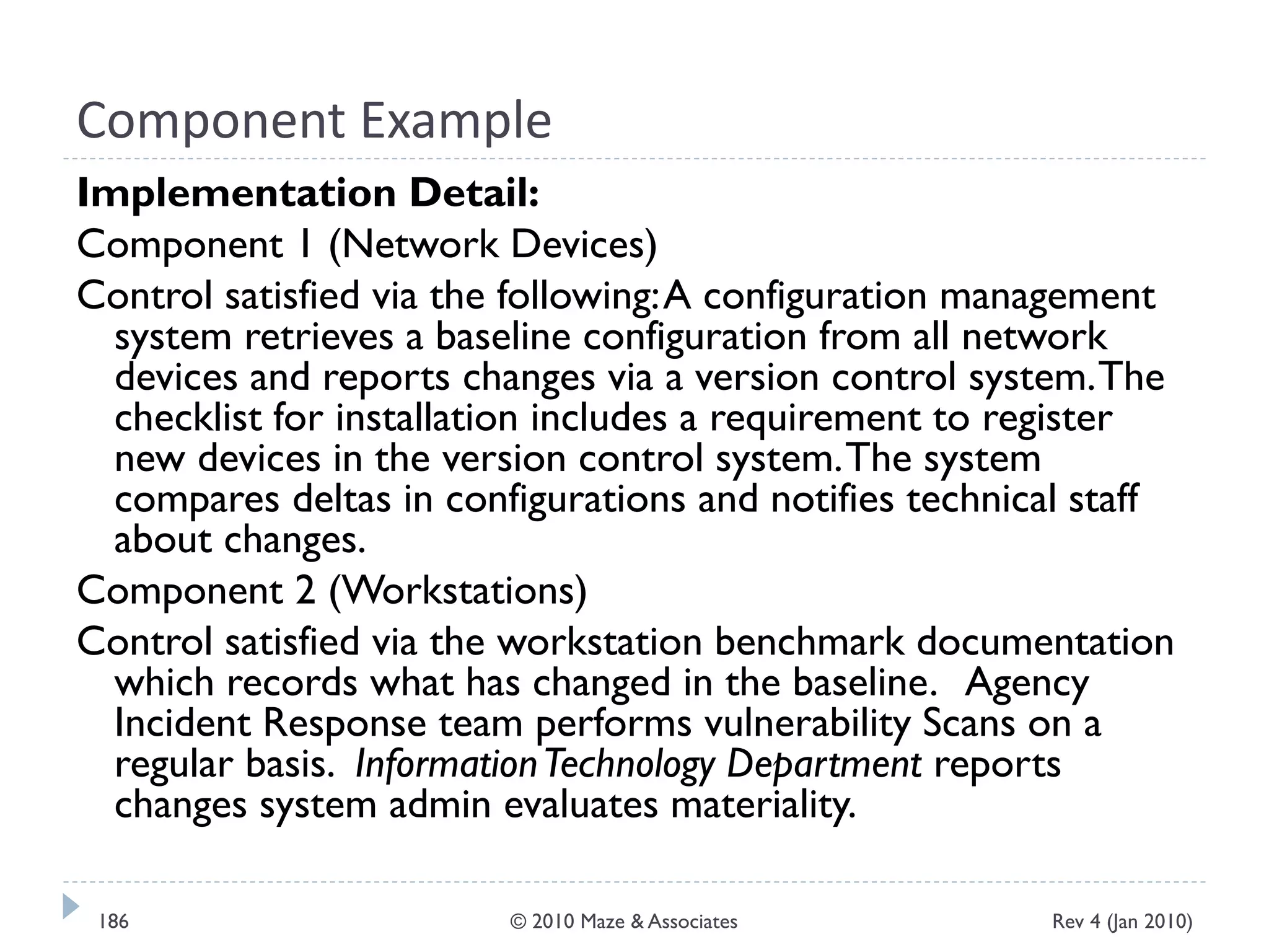 Component Example
Implementation Detail:
Component 1 (Network Devices)
Control satisfied via the following:A configuration management
system retrieves a baseline configuration from all network
devices and reports changes via a version control system.The
checklist for installation includes a requirement to register
new devices in the version control system.The system
compares deltas in configurations and notifies technical staff
about changes.
Component 2 (Workstations)
Control satisfied via the workstation benchmark documentation
which records what has changed in the baseline. Agency
Incident Response team performs vulnerability Scans on a
regular basis. InformationTechnology Department reports
changes system admin evaluates materiality.
Rev 4 (Jan 2010)186 © 2010 Maze & Associates
 