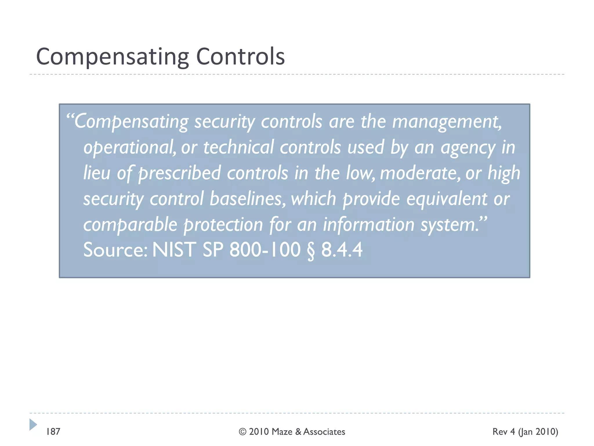 Compensating Controls
“Compensating security controls are the management,
operational, or technical controls used by an agency in
lieu of prescribed controls in the low, moderate, or high
security control baselines, which provide equivalent or
comparable protection for an information system.”
Source: NIST SP 800-100 § 8.4.4
Rev 4 (Jan 2010)187 © 2010 Maze & Associates
 