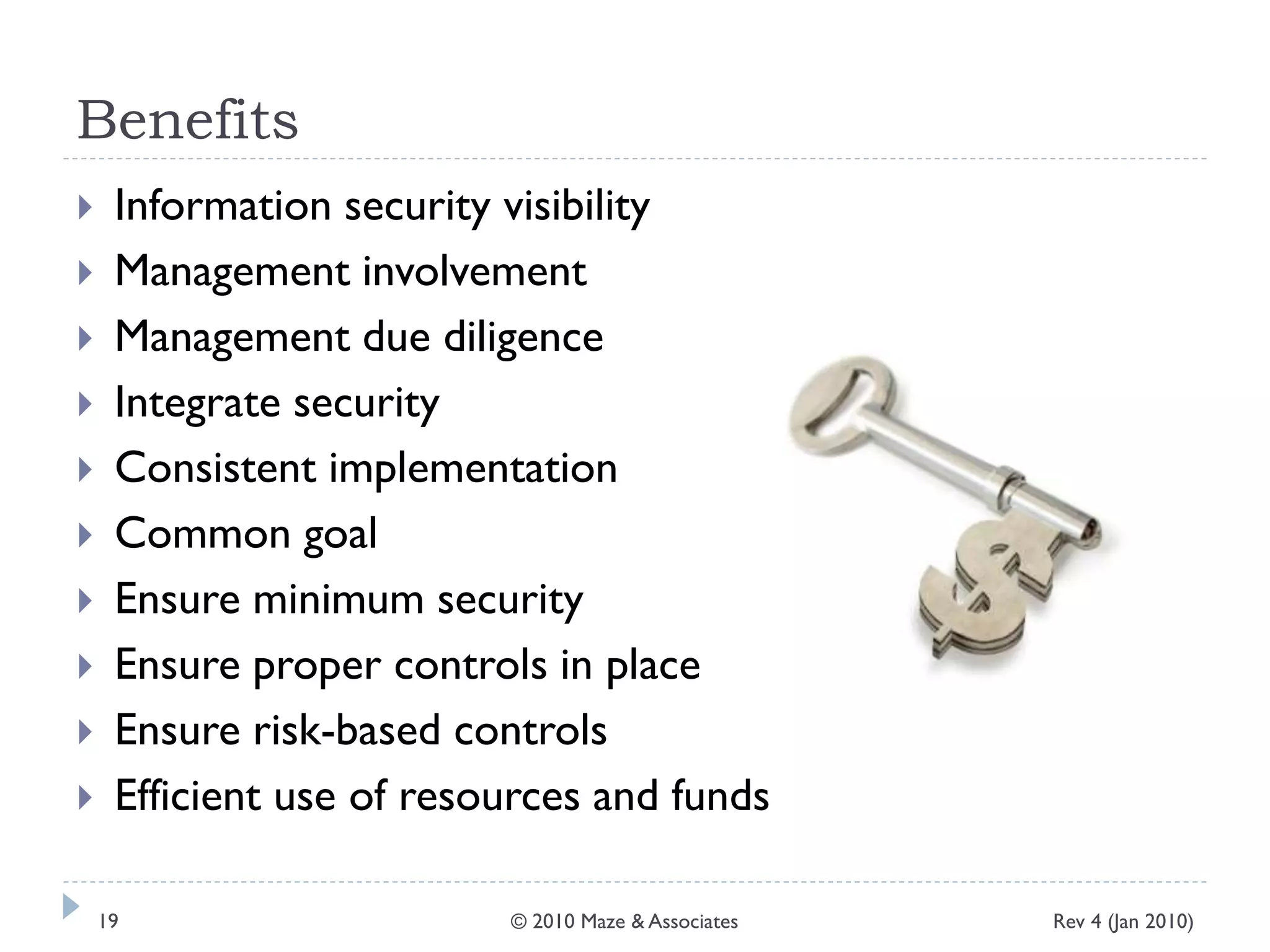 Benefits
 Information security visibility
 Management involvement
 Management due diligence
 Integrate security
 Consistent implementation
 Common goal
 Ensure minimum security
 Ensure proper controls in place
 Ensure risk-based controls
 Efficient use of resources and funds
Rev 4 (Jan 2010)19 © 2010 Maze & Associates
 
