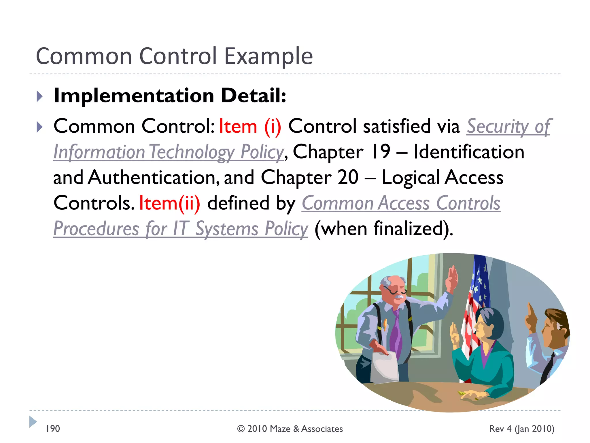 Common Control Example
 Implementation Detail:
 Common Control: Item (i) Control satisfied via Security of
InformationTechnology Policy, Chapter 19 – Identification
and Authentication, and Chapter 20 – Logical Access
Controls. Item(ii) defined by Common Access Controls
Procedures for IT Systems Policy (when finalized).
Rev 4 (Jan 2010)190 © 2010 Maze & Associates
 