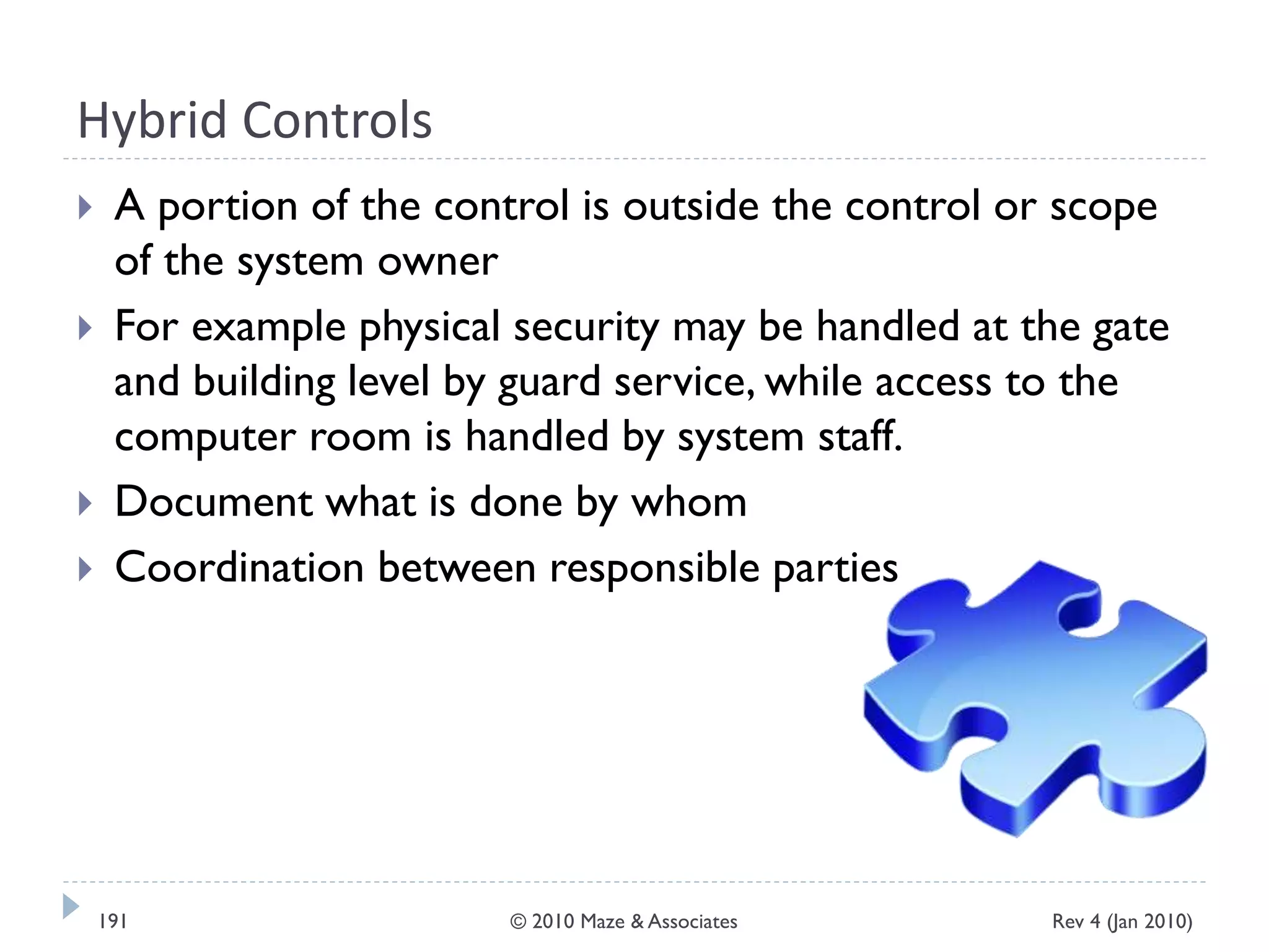Hybrid Controls
 A portion of the control is outside the control or scope
of the system owner
 For example physical security may be handled at the gate
and building level by guard service, while access to the
computer room is handled by system staff.
 Document what is done by whom
 Coordination between responsible parties
Rev 4 (Jan 2010)191 © 2010 Maze & Associates
 
