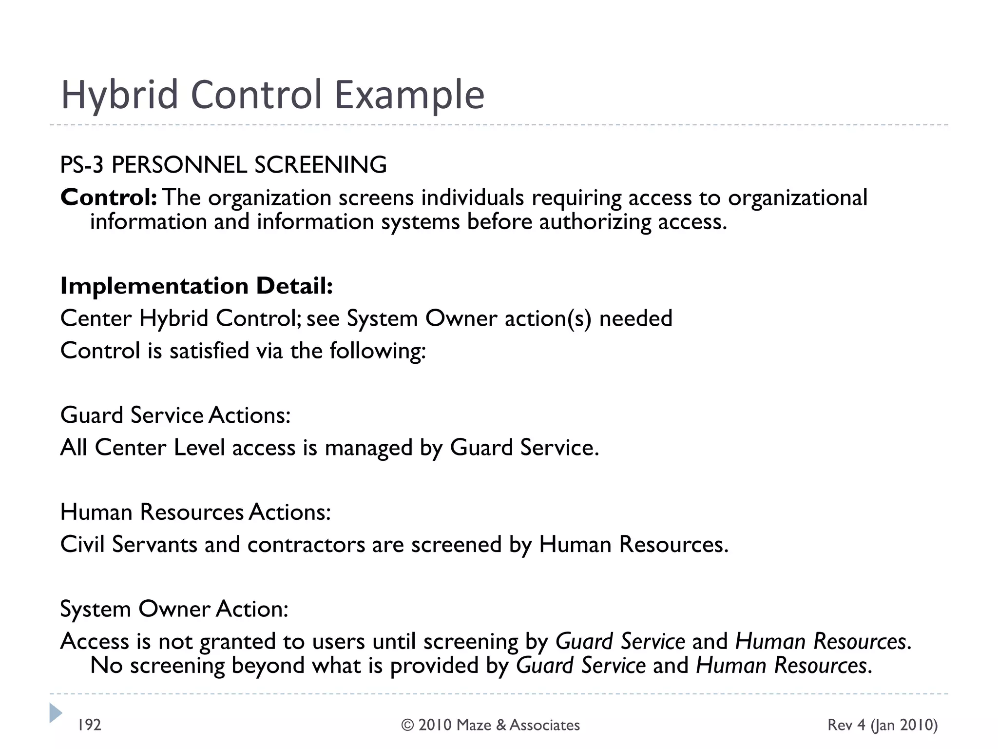 Hybrid Control Example
PS-3 PERSONNEL SCREENING
Control: The organization screens individuals requiring access to organizational
information and information systems before authorizing access.
Implementation Detail:
Center Hybrid Control; see System Owner action(s) needed
Control is satisfied via the following:
Guard Service Actions:
All Center Level access is managed by Guard Service.
Human Resources Actions:
Civil Servants and contractors are screened by Human Resources.
System Owner Action:
Access is not granted to users until screening by Guard Service and Human Resources.
No screening beyond what is provided by Guard Service and Human Resources.
Rev 4 (Jan 2010)192 © 2010 Maze & Associates
 