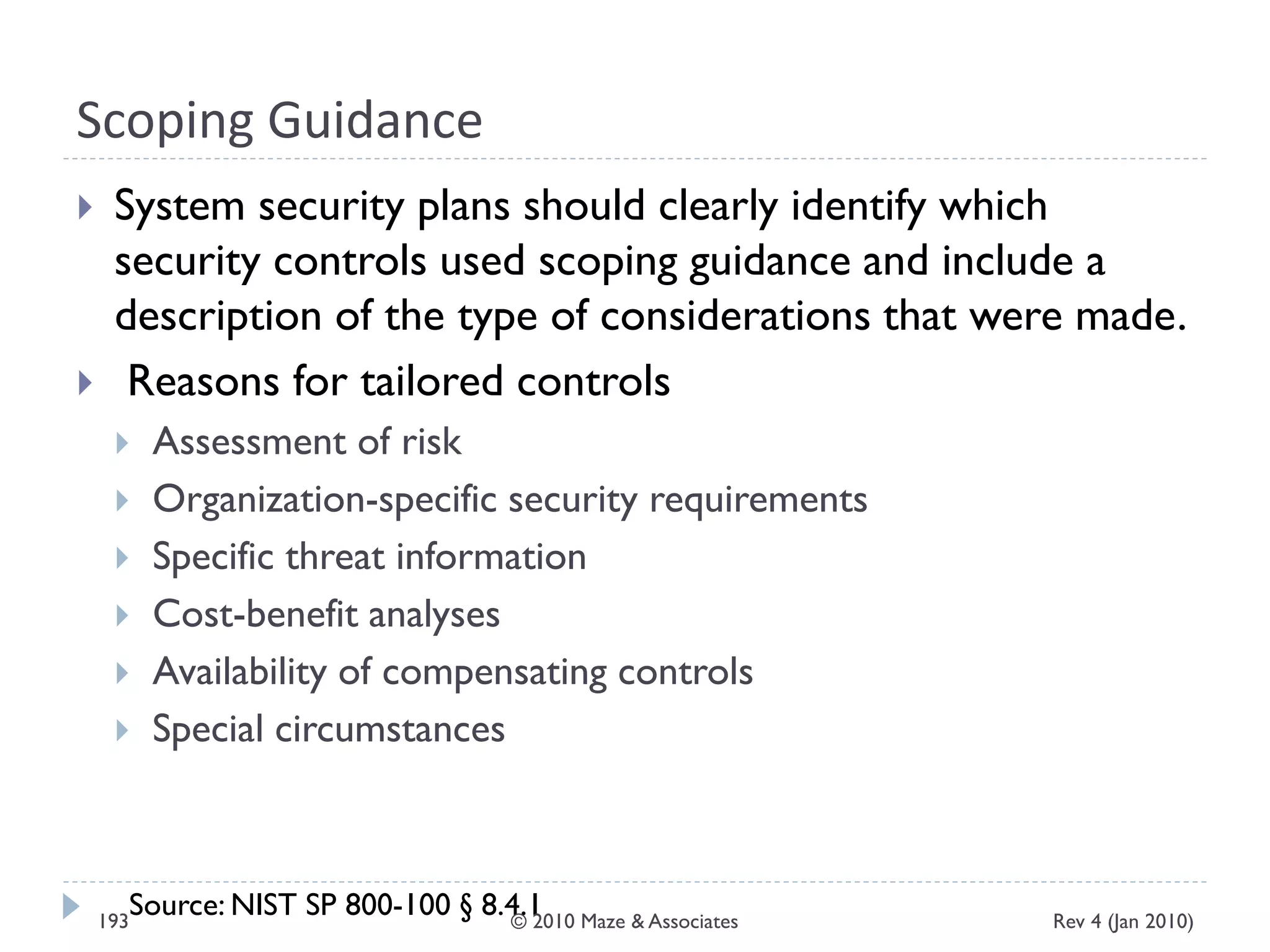 Scoping Guidance
 System security plans should clearly identify which
security controls used scoping guidance and include a
description of the type of considerations that were made.
 Reasons for tailored controls
 Assessment of risk
 Organization-specific security requirements
 Specific threat information
 Cost-benefit analyses
 Availability of compensating controls
 Special circumstances
Source: NIST SP 800-100 § 8.4.1 Rev 4 (Jan 2010)193 © 2010 Maze & Associates
 