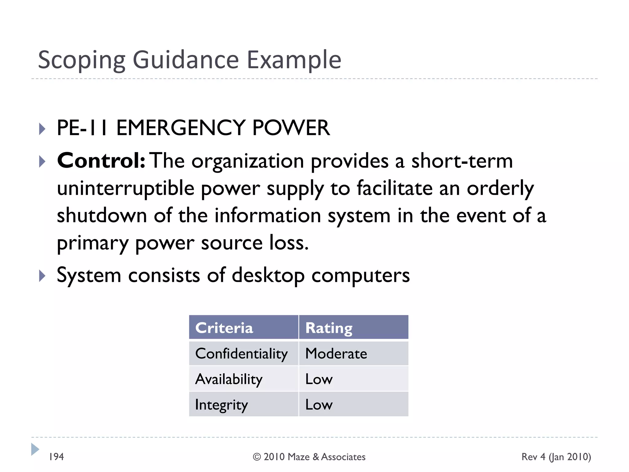 Scoping Guidance Example
 PE-11 EMERGENCY POWER
 Control:The organization provides a short-term
uninterruptible power supply to facilitate an orderly
shutdown of the information system in the event of a
primary power source loss.
 System consists of desktop computers
Criteria Rating
Confidentiality Moderate
Availability Low
Integrity Low
Rev 4 (Jan 2010)194 © 2010 Maze & Associates
 
