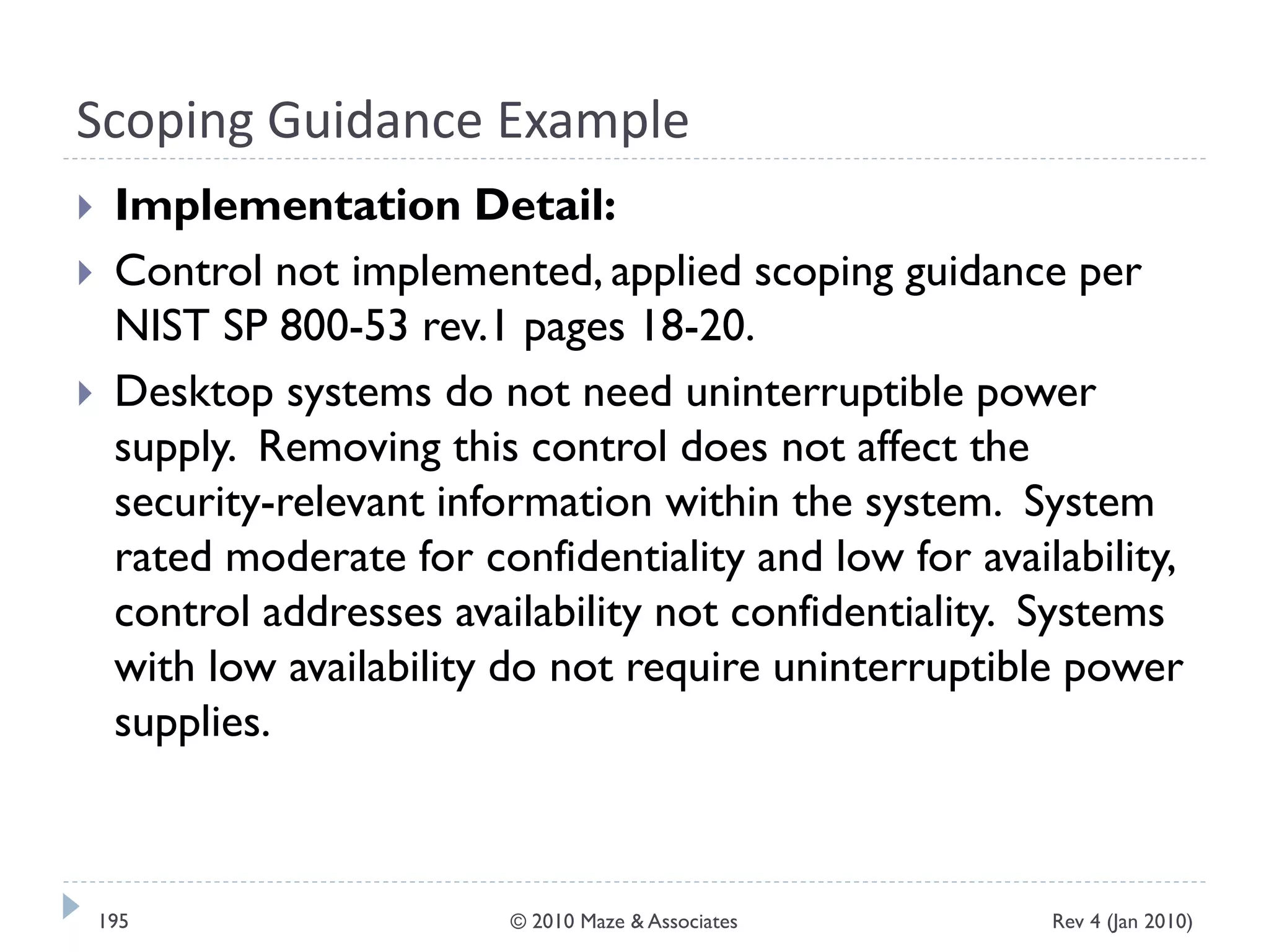 Scoping Guidance Example
 Implementation Detail:
 Control not implemented, applied scoping guidance per
NIST SP 800-53 rev.1 pages 18-20.
 Desktop systems do not need uninterruptible power
supply. Removing this control does not affect the
security-relevant information within the system. System
rated moderate for confidentiality and low for availability,
control addresses availability not confidentiality. Systems
with low availability do not require uninterruptible power
supplies.
Rev 4 (Jan 2010)195 © 2010 Maze & Associates
 