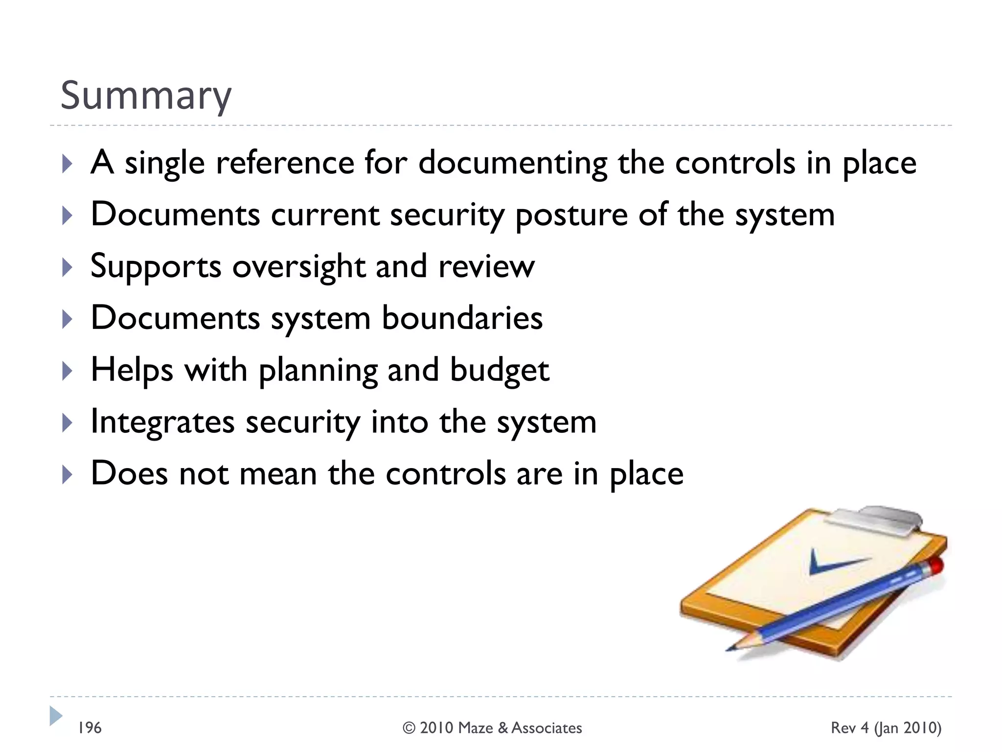 Summary
 A single reference for documenting the controls in place
 Documents current security posture of the system
 Supports oversight and review
 Documents system boundaries
 Helps with planning and budget
 Integrates security into the system
 Does not mean the controls are in place
Rev 4 (Jan 2010)196 © 2010 Maze & Associates
 