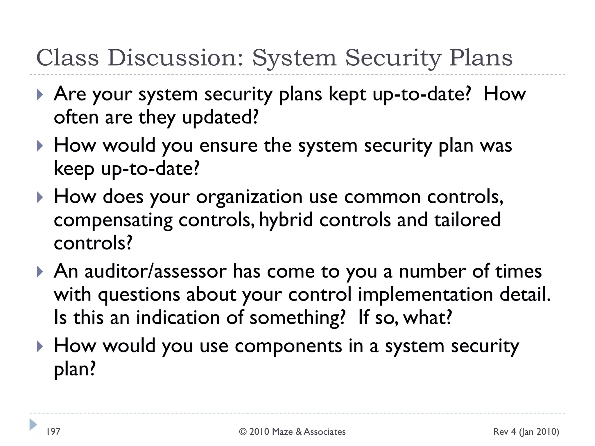 Class Discussion: System Security Plans
 Are your system security plans kept up-to-date? How
often are they updated?
 How would you ensure the system security plan was
keep up-to-date?
 How does your organization use common controls,
compensating controls, hybrid controls and tailored
controls?
 An auditor/assessor has come to you a number of times
with questions about your control implementation detail.
Is this an indication of something? If so, what?
 How would you use components in a system security
plan?
Rev 4 (Jan 2010)197 © 2010 Maze & Associates
 