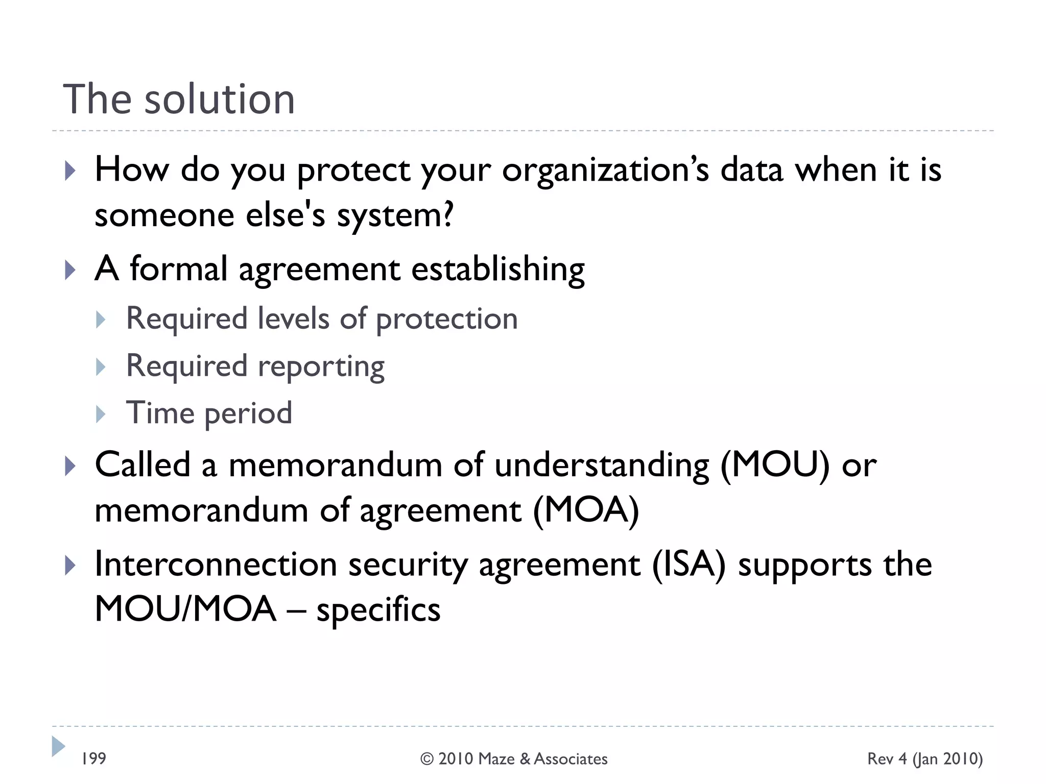 The solution
 How do you protect your organization’s data when it is
someone else's system?
 A formal agreement establishing
 Required levels of protection
 Required reporting
 Time period
 Called a memorandum of understanding (MOU) or
memorandum of agreement (MOA)
 Interconnection security agreement (ISA) supports the
MOU/MOA – specifics
Rev 4 (Jan 2010)199 © 2010 Maze & Associates
 