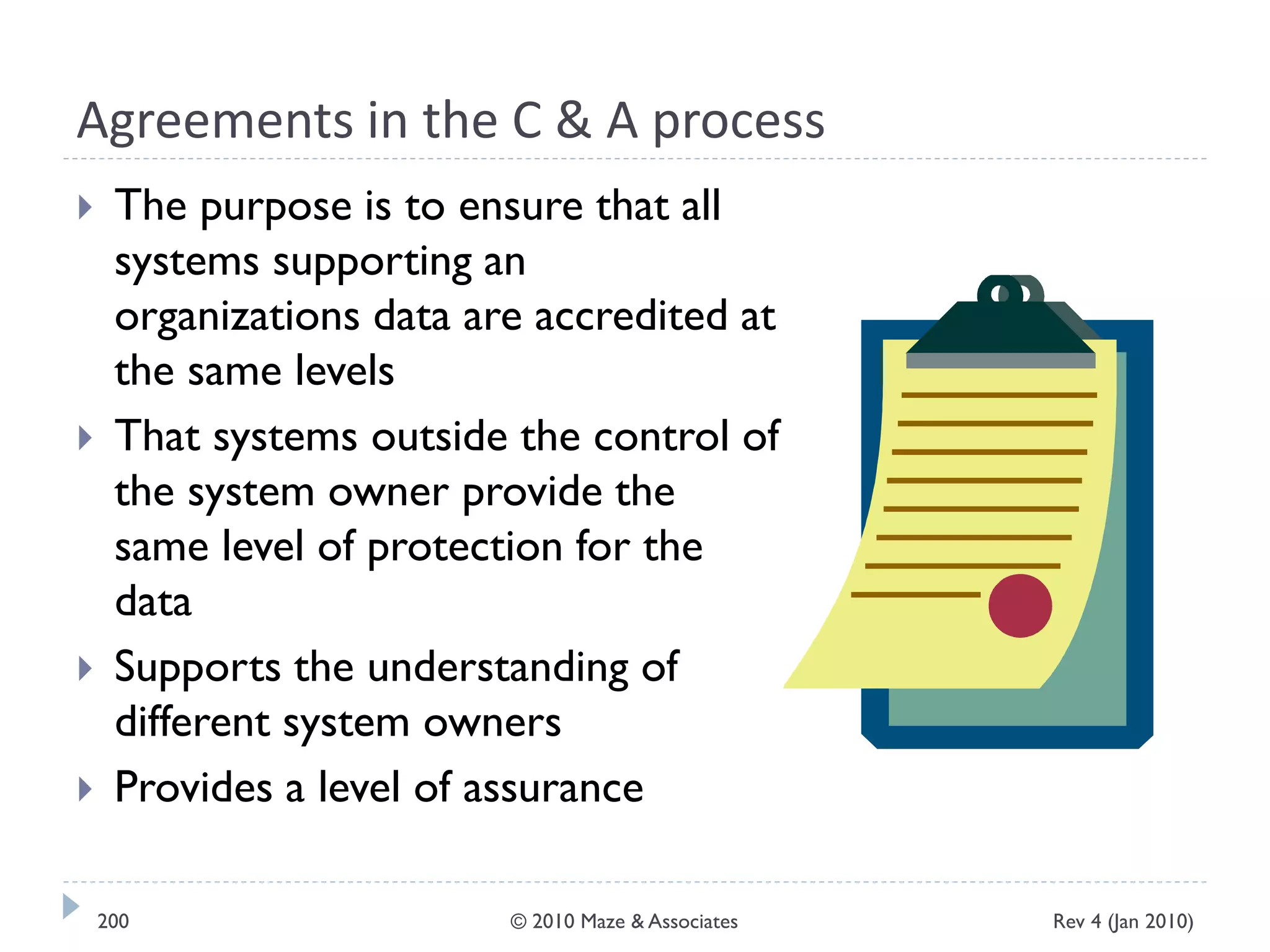 Agreements in the C & A process
 The purpose is to ensure that all
systems supporting an
organizations data are accredited at
the same levels
 That systems outside the control of
the system owner provide the
same level of protection for the
data
 Supports the understanding of
different system owners
 Provides a level of assurance
Rev 4 (Jan 2010)200 © 2010 Maze & Associates
 
