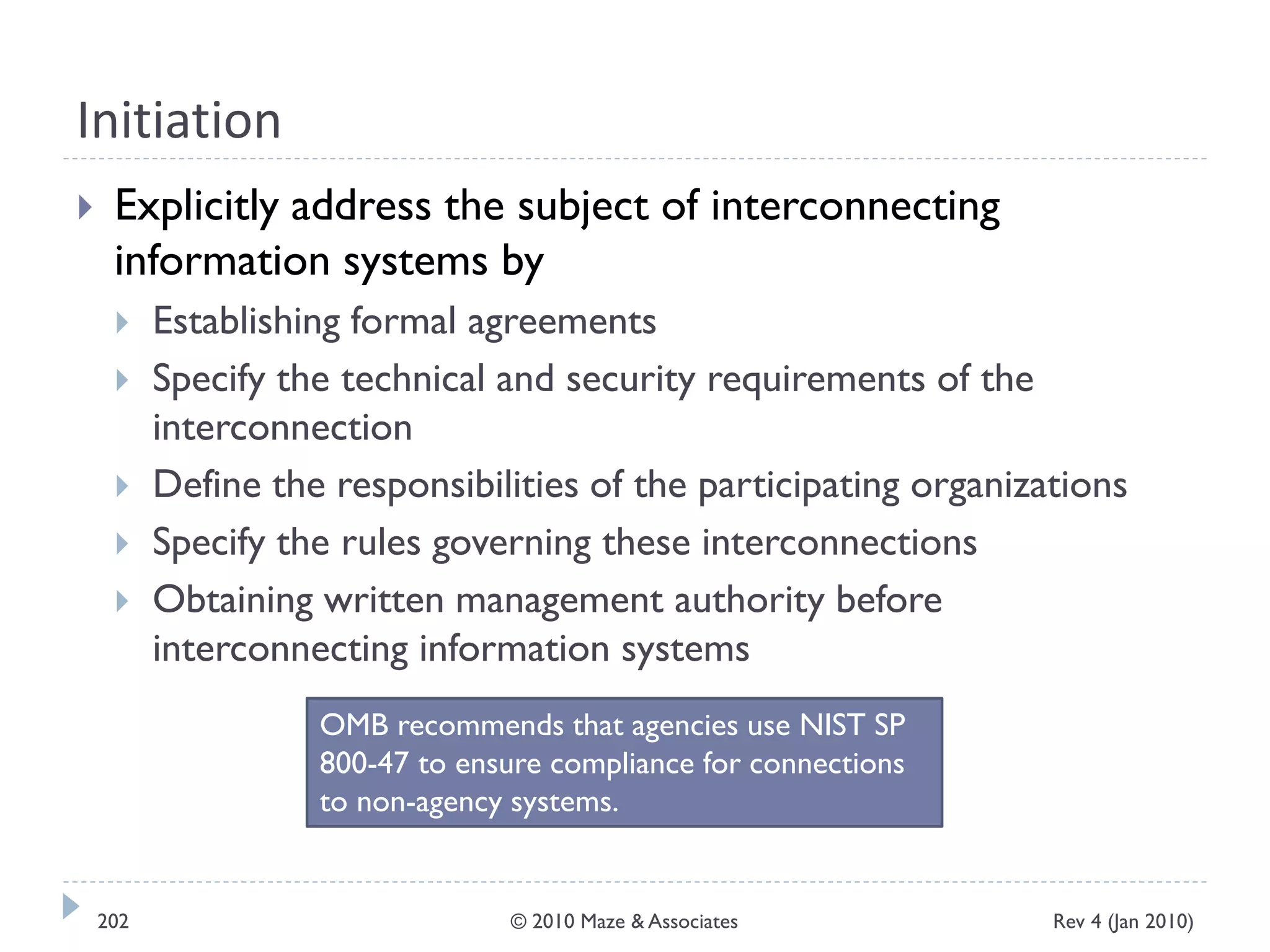 Initiation
 Explicitly address the subject of interconnecting
information systems by
 Establishing formal agreements
 Specify the technical and security requirements of the
interconnection
 Define the responsibilities of the participating organizations
 Specify the rules governing these interconnections
 Obtaining written management authority before
interconnecting information systems
OMB recommends that agencies use NIST SP
800-47 to ensure compliance for connections
to non-agency systems.
Rev 4 (Jan 2010)202 © 2010 Maze & Associates
 