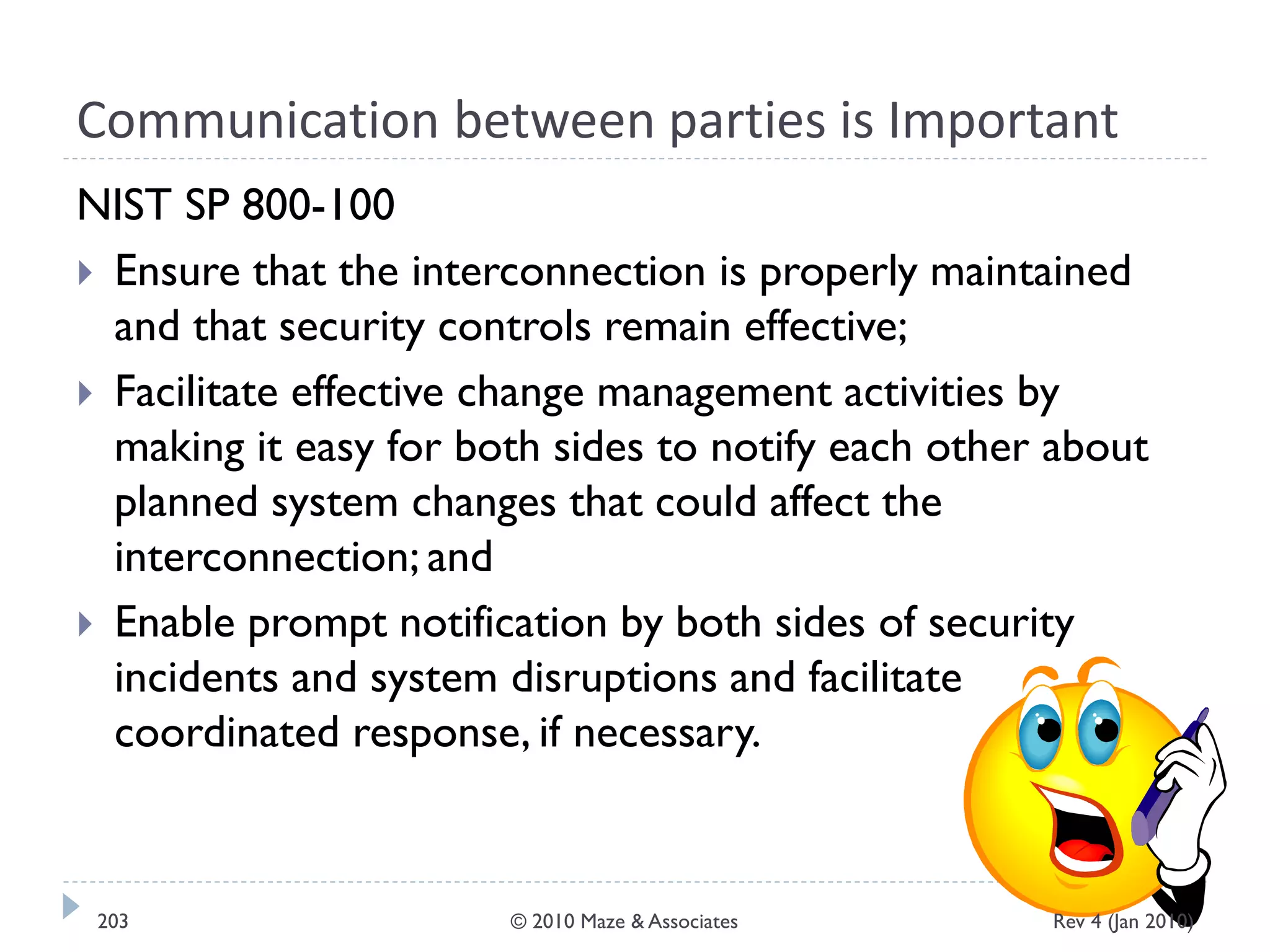 Communication between parties is Important
NIST SP 800-100
 Ensure that the interconnection is properly maintained
and that security controls remain effective;
 Facilitate effective change management activities by
making it easy for both sides to notify each other about
planned system changes that could affect the
interconnection; and
 Enable prompt notification by both sides of security
incidents and system disruptions and facilitate
coordinated response, if necessary.
Rev 4 (Jan 2010)203 © 2010 Maze & Associates
 