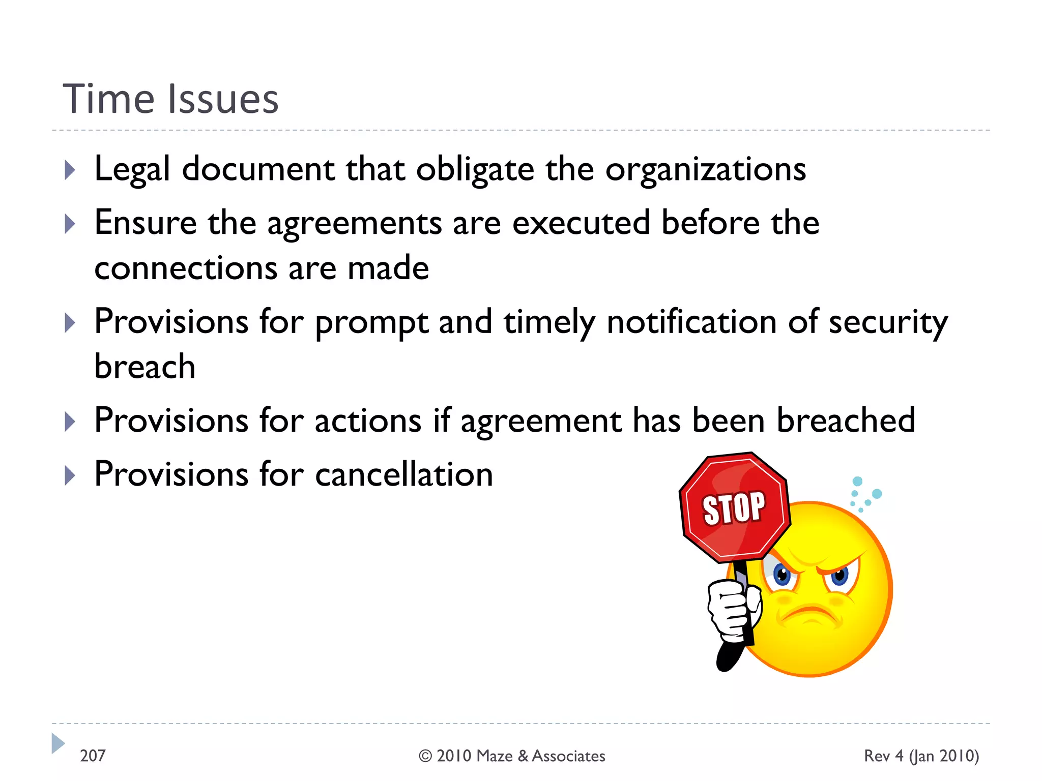 Time Issues
 Legal document that obligate the organizations
 Ensure the agreements are executed before the
connections are made
 Provisions for prompt and timely notification of security
breach
 Provisions for actions if agreement has been breached
 Provisions for cancellation
Rev 4 (Jan 2010)207 © 2010 Maze & Associates
 