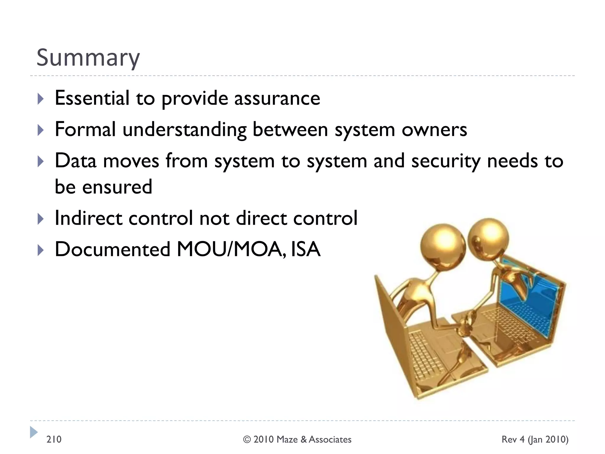 Summary
 Essential to provide assurance
 Formal understanding between system owners
 Data moves from system to system and security needs to
be ensured
 Indirect control not direct control
 Documented MOU/MOA, ISA
Rev 4 (Jan 2010)210 © 2010 Maze & Associates
 