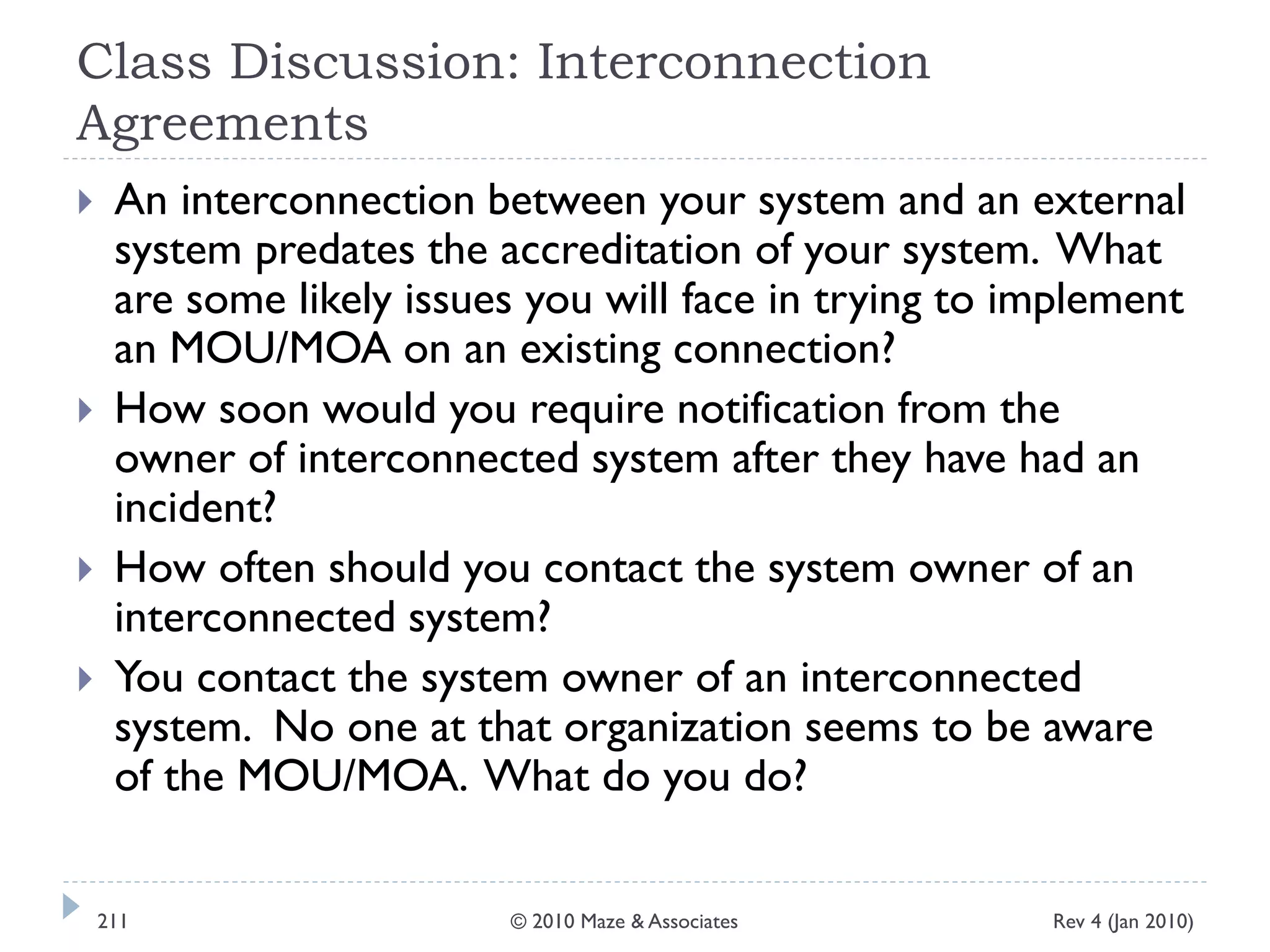 Class Discussion: Interconnection
Agreements
 An interconnection between your system and an external
system predates the accreditation of your system. What
are some likely issues you will face in trying to implement
an MOU/MOA on an existing connection?
 How soon would you require notification from the
owner of interconnected system after they have had an
incident?
 How often should you contact the system owner of an
interconnected system?
 You contact the system owner of an interconnected
system. No one at that organization seems to be aware
of the MOU/MOA. What do you do?
Rev 4 (Jan 2010)211 © 2010 Maze & Associates
 