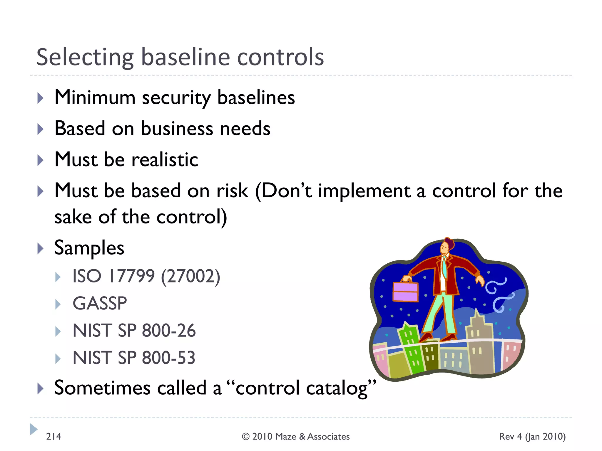 Selecting baseline controls
 Minimum security baselines
 Based on business needs
 Must be realistic
 Must be based on risk (Don’t implement a control for the
sake of the control)
 Samples
 ISO 17799 (27002)
 GASSP
 NIST SP 800-26
 NIST SP 800-53
 Sometimes called a “control catalog”
Rev 4 (Jan 2010)214 © 2010 Maze & Associates
 
