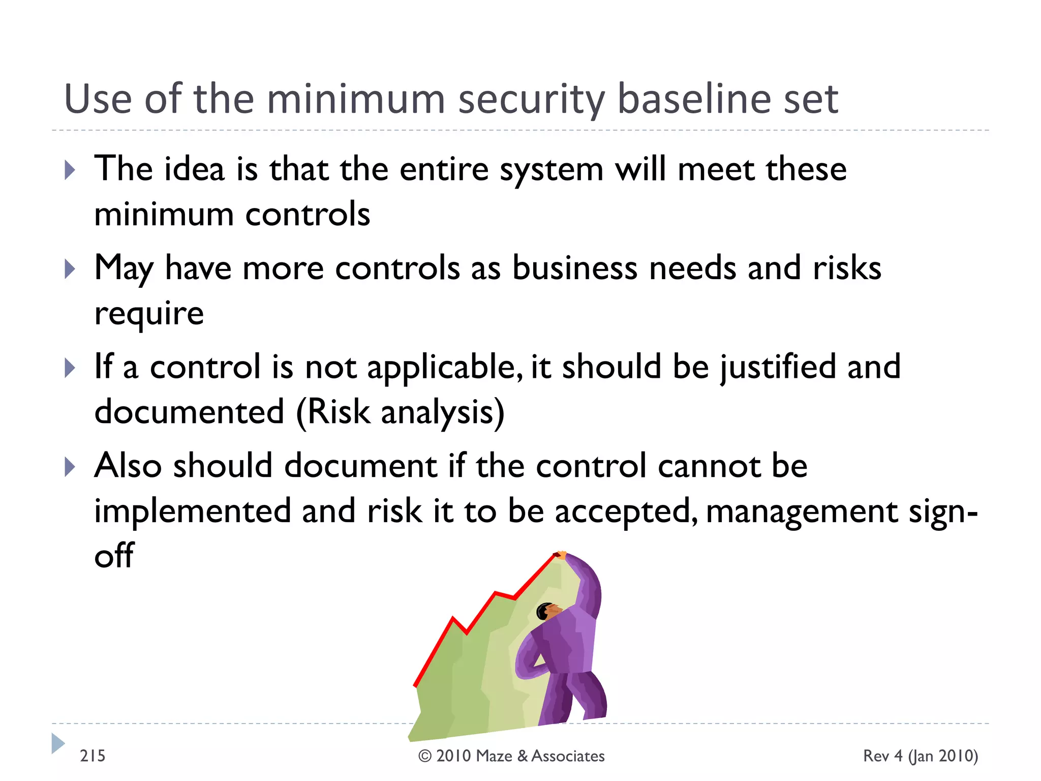 Use of the minimum security baseline set
 The idea is that the entire system will meet these
minimum controls
 May have more controls as business needs and risks
require
 If a control is not applicable, it should be justified and
documented (Risk analysis)
 Also should document if the control cannot be
implemented and risk it to be accepted, management sign-
off
Rev 4 (Jan 2010)215 © 2010 Maze & Associates
 