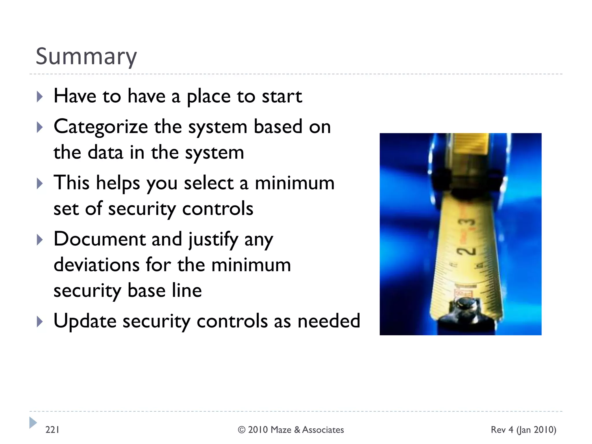 Summary
 Have to have a place to start
 Categorize the system based on
the data in the system
 This helps you select a minimum
set of security controls
 Document and justify any
deviations for the minimum
security base line
 Update security controls as needed
Rev 4 (Jan 2010)221 © 2010 Maze & Associates
 