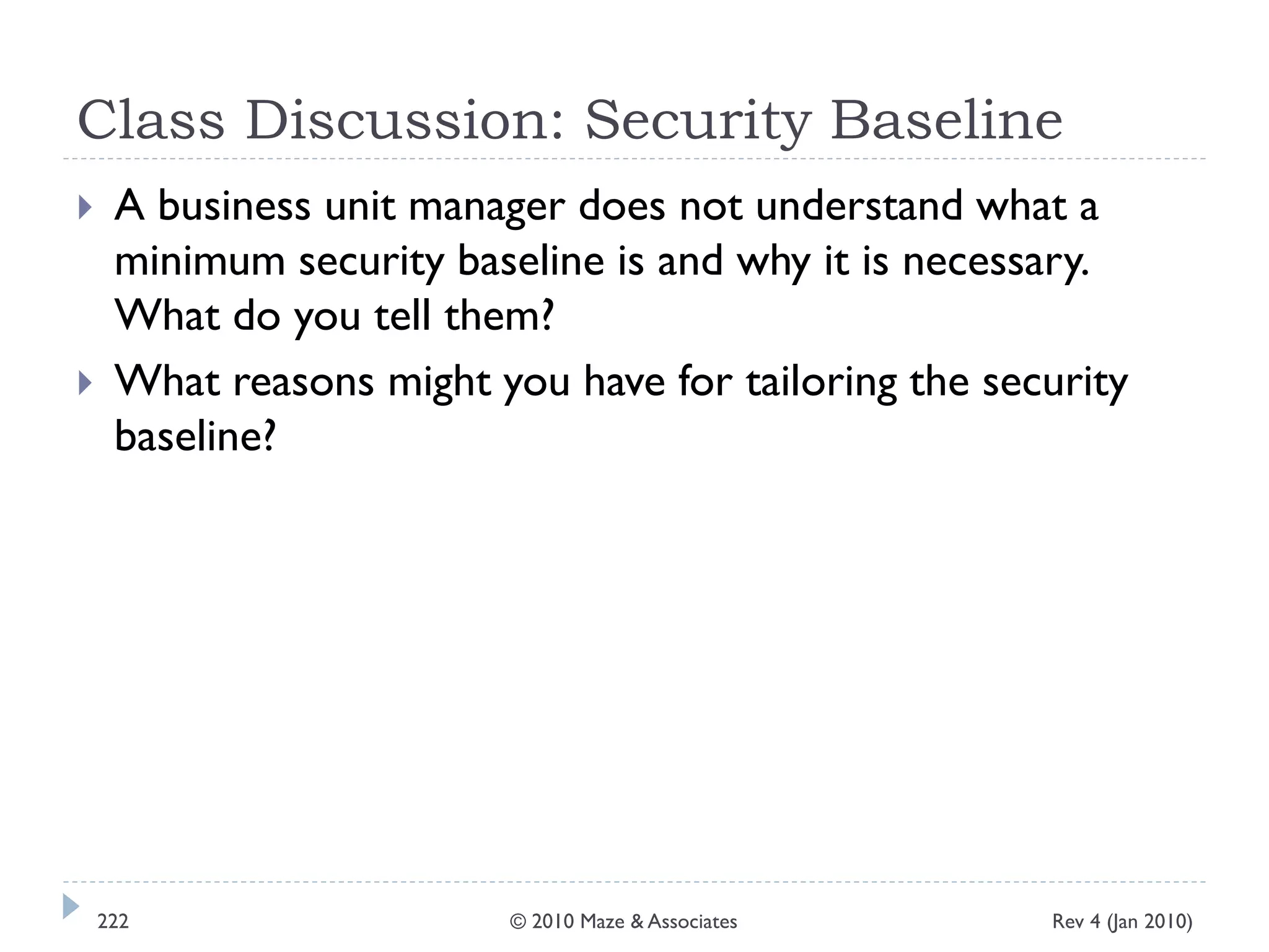 Class Discussion: Security Baseline
 A business unit manager does not understand what a
minimum security baseline is and why it is necessary.
What do you tell them?
 What reasons might you have for tailoring the security
baseline?
Rev 4 (Jan 2010)222 © 2010 Maze & Associates
 