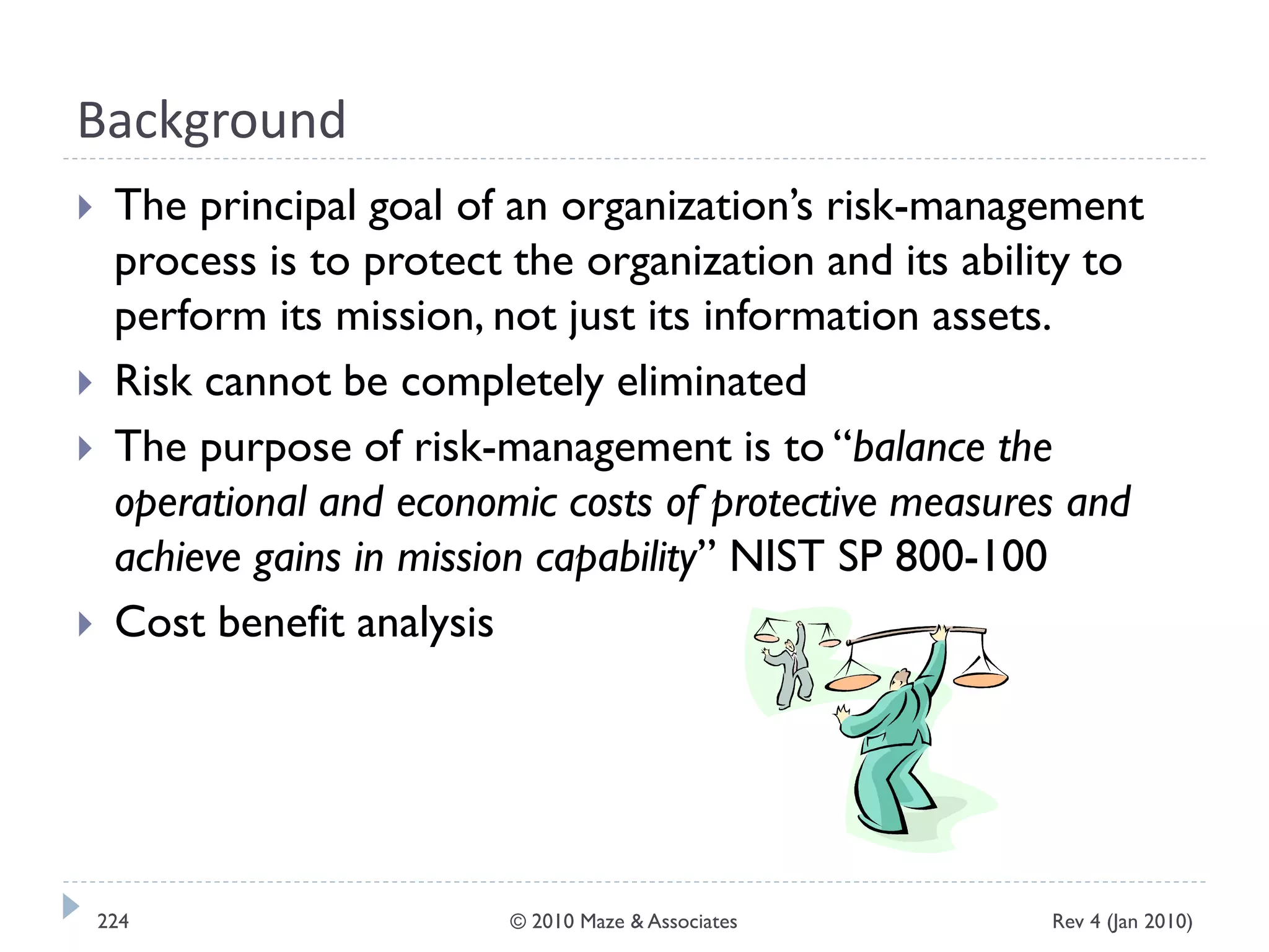Background
 The principal goal of an organization’s risk-management
process is to protect the organization and its ability to
perform its mission, not just its information assets.
 Risk cannot be completely eliminated
 The purpose of risk-management is to “balance the
operational and economic costs of protective measures and
achieve gains in mission capability” NIST SP 800-100
 Cost benefit analysis
Rev 4 (Jan 2010)224 © 2010 Maze & Associates
 