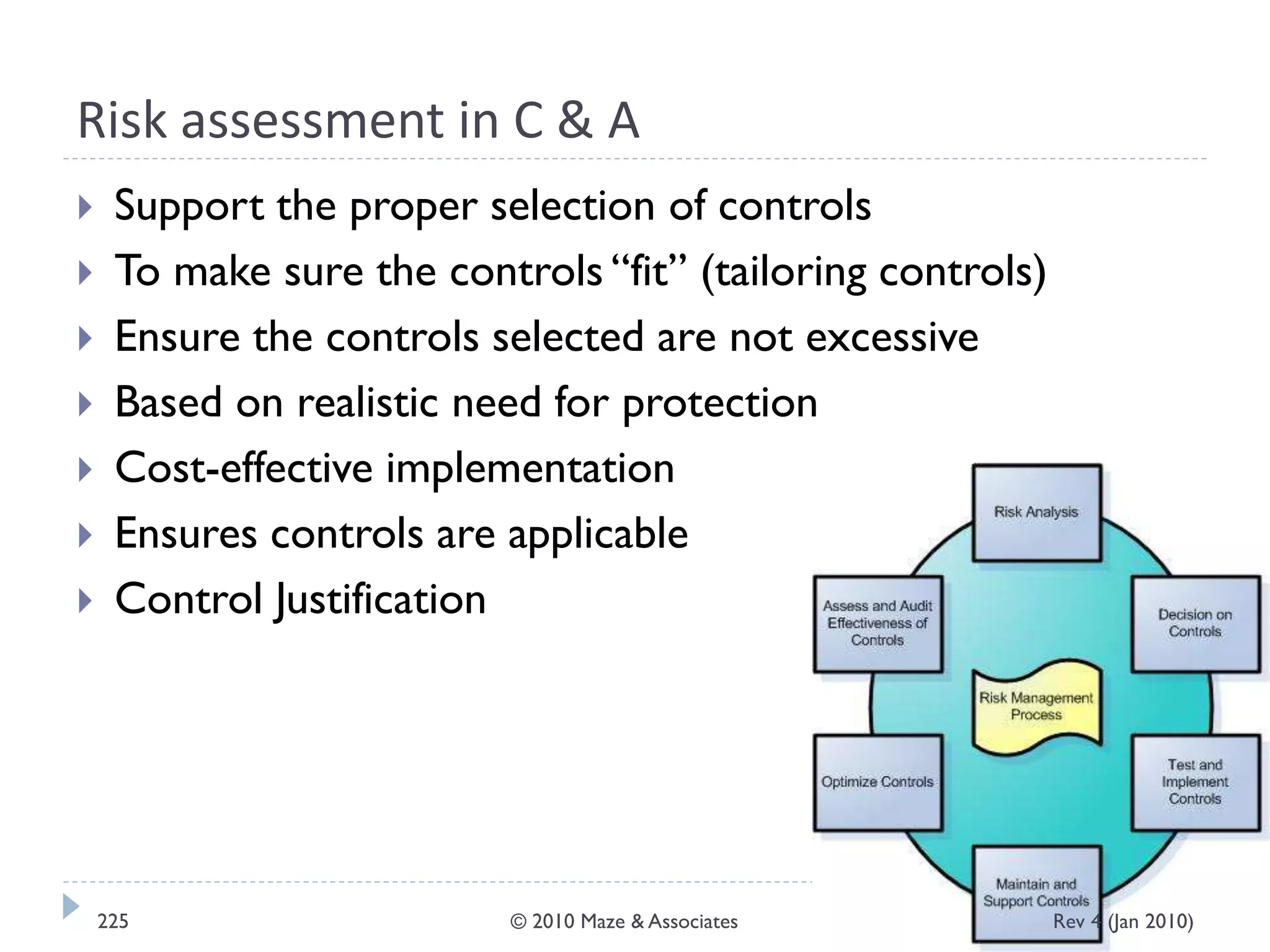 Risk assessment in C & A
 Support the proper selection of controls
 To make sure the controls “fit” (tailoring controls)
 Ensure the controls selected are not excessive
 Based on realistic need for protection
 Cost-effective implementation
 Ensures controls are applicable
 Control Justification
Rev 4 (Jan 2010)225 © 2010 Maze & Associates
 