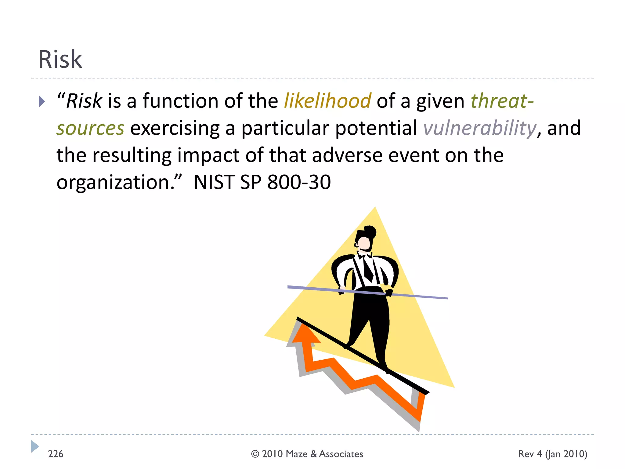 Risk
 “Risk is a function of the likelihood of a given threat-
sources exercising a particular potential vulnerability, and
the resulting impact of that adverse event on the
organization.” NIST SP 800-30
Rev 4 (Jan 2010)226 © 2010 Maze & Associates
 