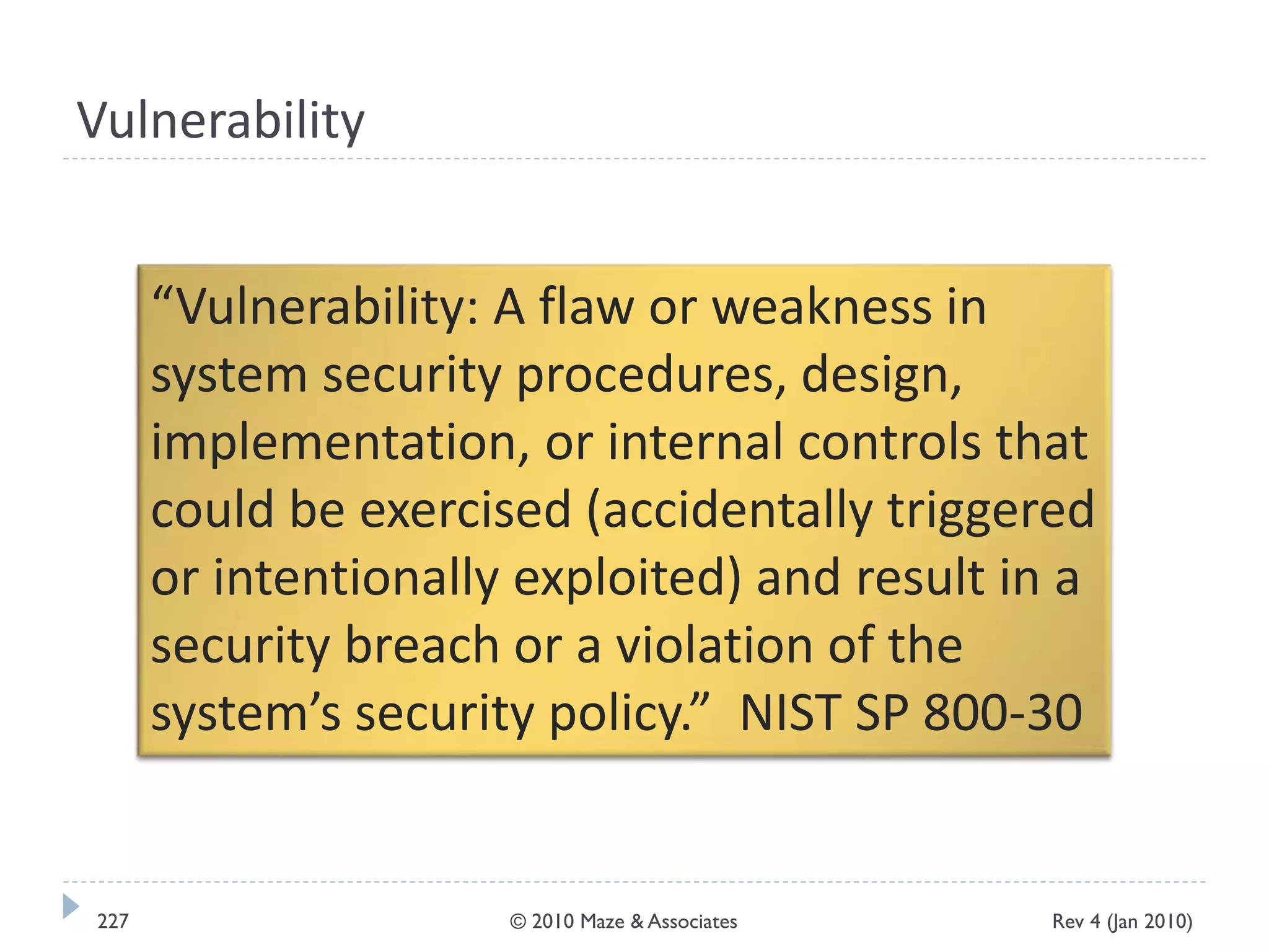 Vulnerability
“Vulnerability: A flaw or weakness in
system security procedures, design,
implementation, or internal controls that
could be exercised (accidentally triggered
or intentionally exploited) and result in a
security breach or a violation of the
system’s security policy.” NIST SP 800-30
Rev 4 (Jan 2010)227 © 2010 Maze & Associates
 