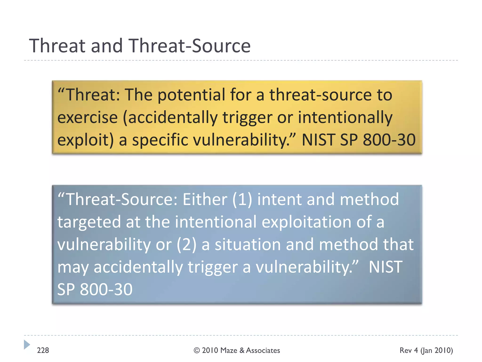 Threat and Threat-Source
“Threat: The potential for a threat-source to
exercise (accidentally trigger or intentionally
exploit) a specific vulnerability.” NIST SP 800-30
“Threat-Source: Either (1) intent and method
targeted at the intentional exploitation of a
vulnerability or (2) a situation and method that
may accidentally trigger a vulnerability.” NIST
SP 800-30
Rev 4 (Jan 2010)228 © 2010 Maze & Associates
 