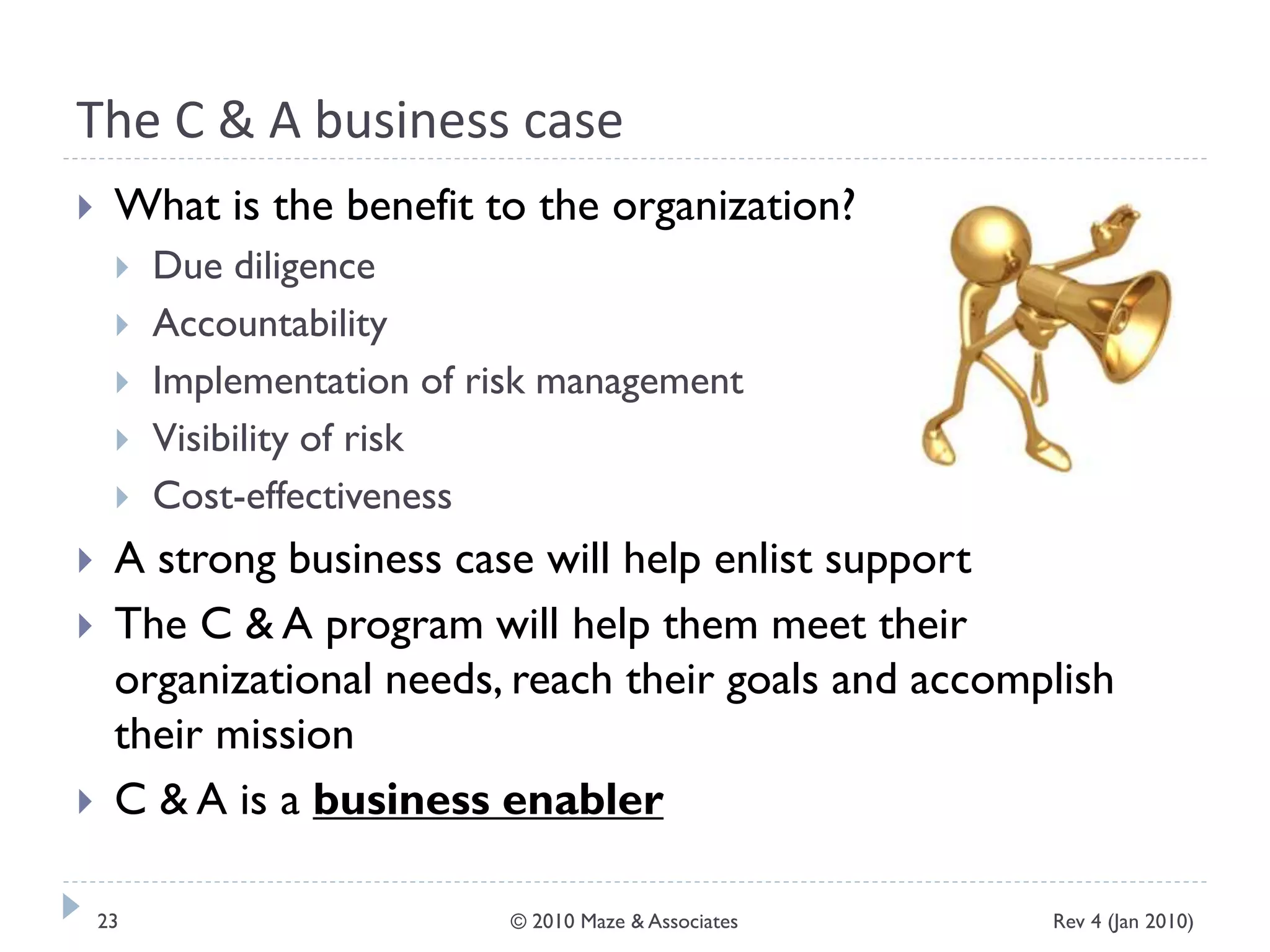 The C & A business case
 What is the benefit to the organization?
 Due diligence
 Accountability
 Implementation of risk management
 Visibility of risk
 Cost-effectiveness
 A strong business case will help enlist support
 The C & A program will help them meet their
organizational needs, reach their goals and accomplish
their mission
 C & A is a business enabler
Rev 4 (Jan 2010)23 © 2010 Maze & Associates
 