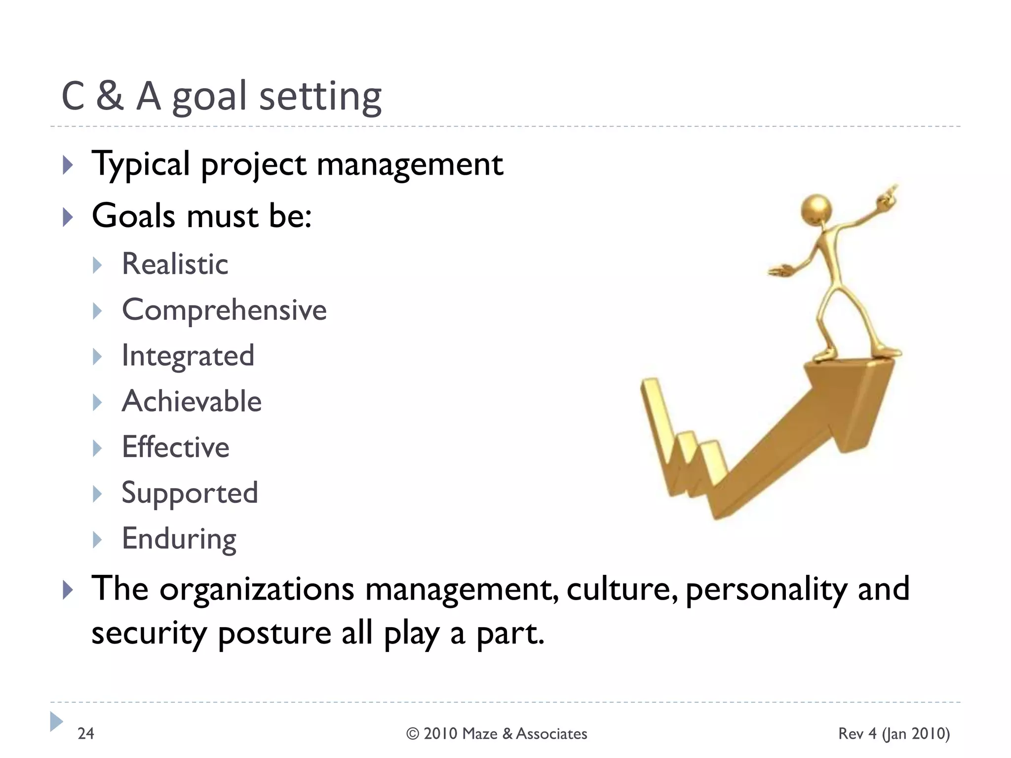 C & A goal setting
 Typical project management
 Goals must be:
 Realistic
 Comprehensive
 Integrated
 Achievable
 Effective
 Supported
 Enduring
 The organizations management, culture, personality and
security posture all play a part.
Rev 4 (Jan 2010)24 © 2010 Maze & Associates
 