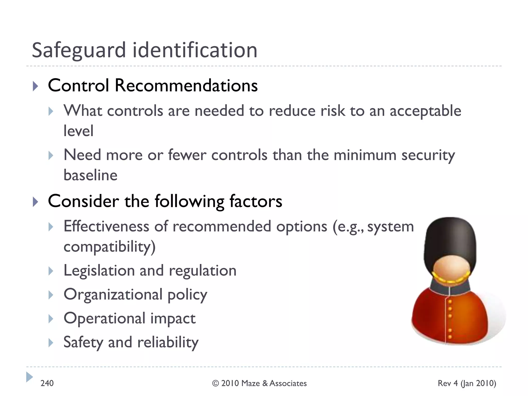 Safeguard identification
 Control Recommendations
 What controls are needed to reduce risk to an acceptable
level
 Need more or fewer controls than the minimum security
baseline
 Consider the following factors
 Effectiveness of recommended options (e.g., system
compatibility)
 Legislation and regulation
 Organizational policy
 Operational impact
 Safety and reliability
Rev 4 (Jan 2010)240 © 2010 Maze & Associates
 
