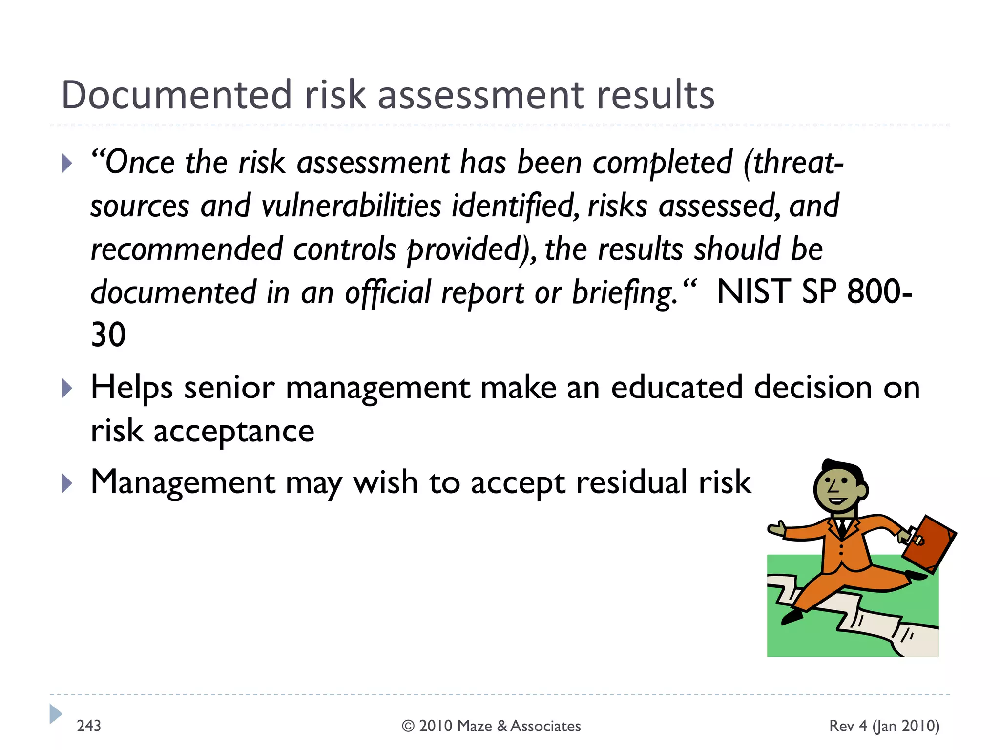 Documented risk assessment results
 “Once the risk assessment has been completed (threat-
sources and vulnerabilities identified, risks assessed, and
recommended controls provided), the results should be
documented in an official report or briefing.“ NIST SP 800-
30
 Helps senior management make an educated decision on
risk acceptance
 Management may wish to accept residual risk
Rev 4 (Jan 2010)243 © 2010 Maze & Associates
 