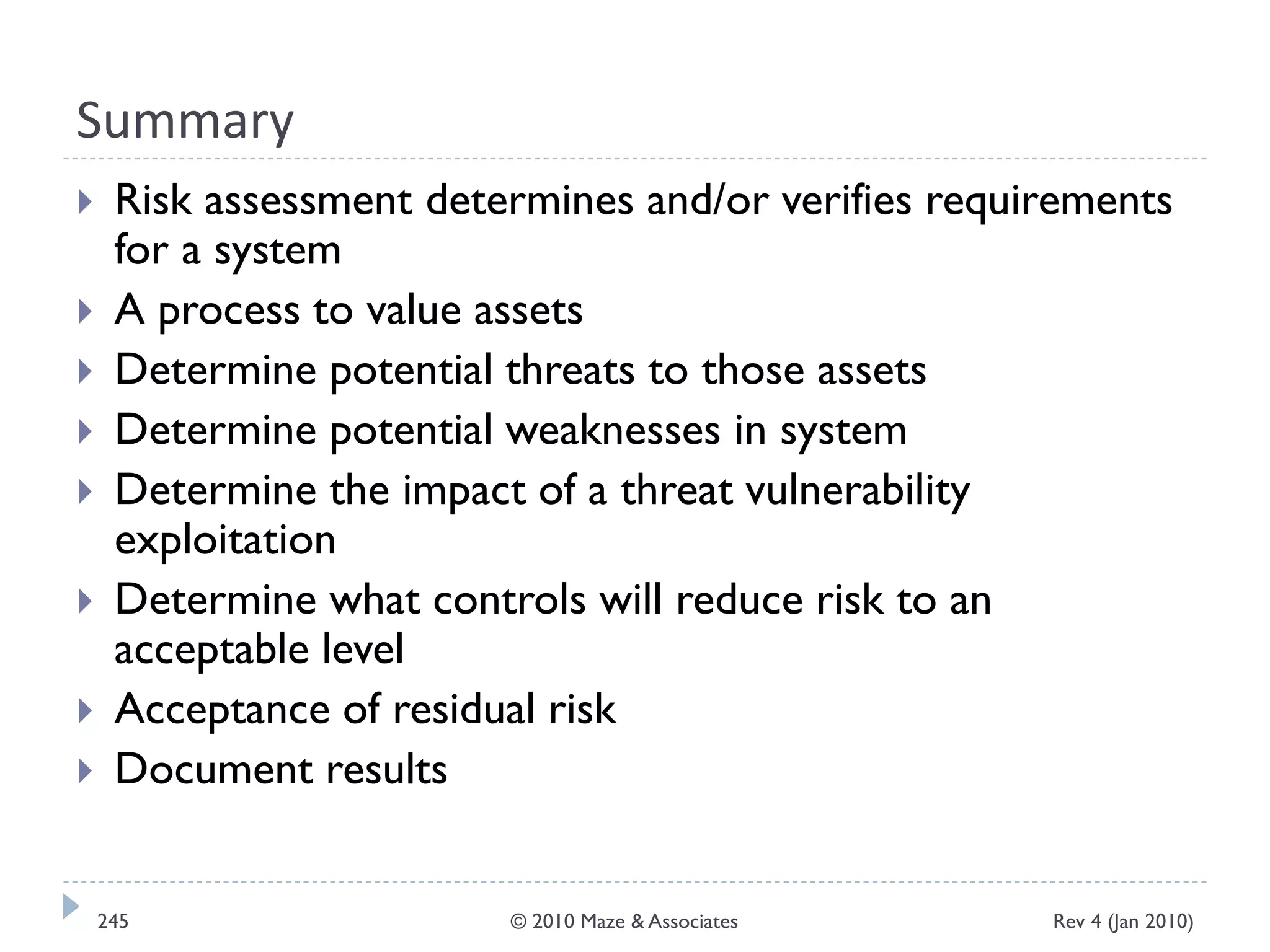 Summary
 Risk assessment determines and/or verifies requirements
for a system
 A process to value assets
 Determine potential threats to those assets
 Determine potential weaknesses in system
 Determine the impact of a threat vulnerability
exploitation
 Determine what controls will reduce risk to an
acceptable level
 Acceptance of residual risk
 Document results
Rev 4 (Jan 2010)245 © 2010 Maze & Associates
 