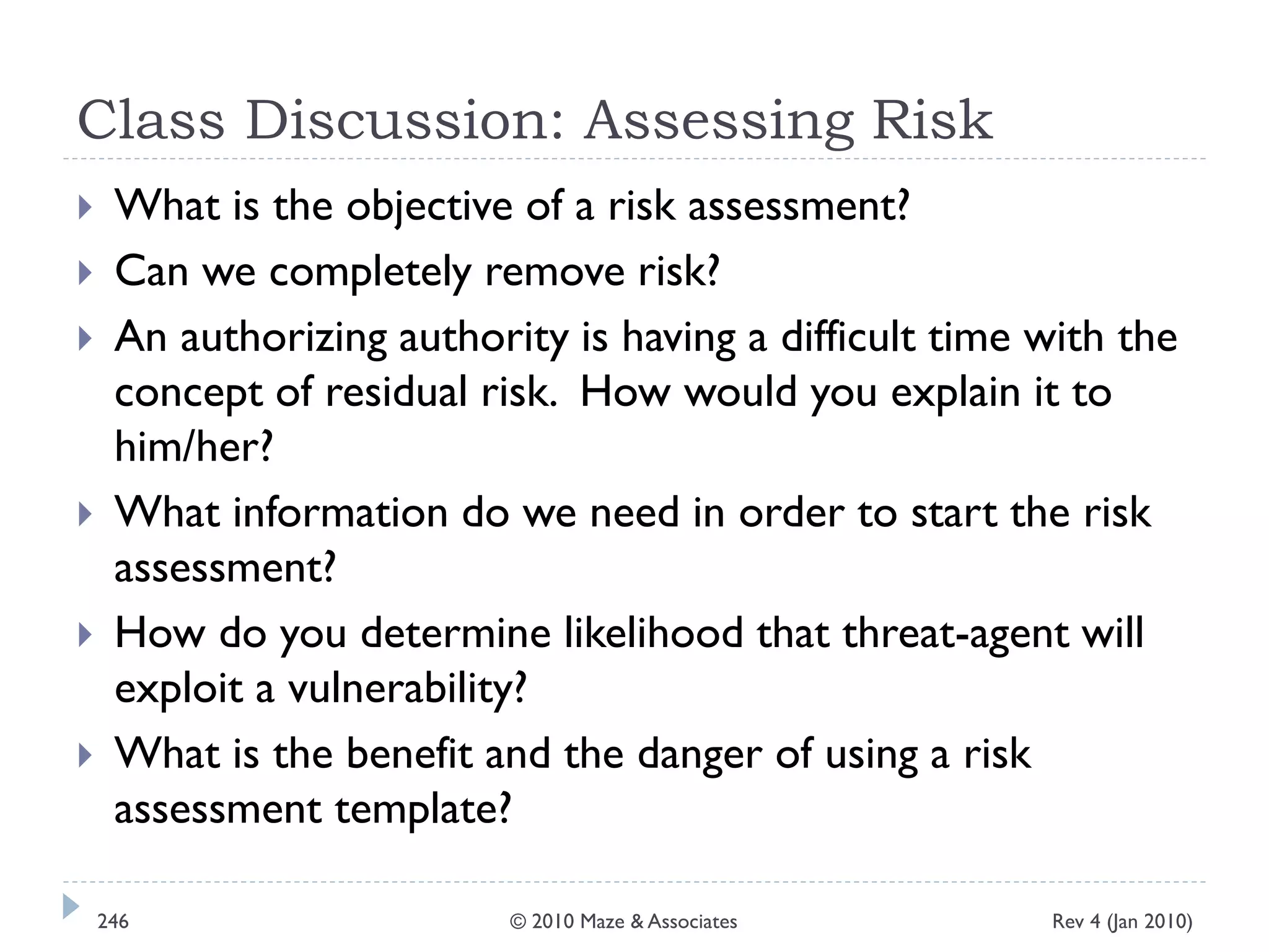 Class Discussion: Assessing Risk
 What is the objective of a risk assessment?
 Can we completely remove risk?
 An authorizing authority is having a difficult time with the
concept of residual risk. How would you explain it to
him/her?
 What information do we need in order to start the risk
assessment?
 How do you determine likelihood that threat-agent will
exploit a vulnerability?
 What is the benefit and the danger of using a risk
assessment template?
Rev 4 (Jan 2010)246 © 2010 Maze & Associates
 