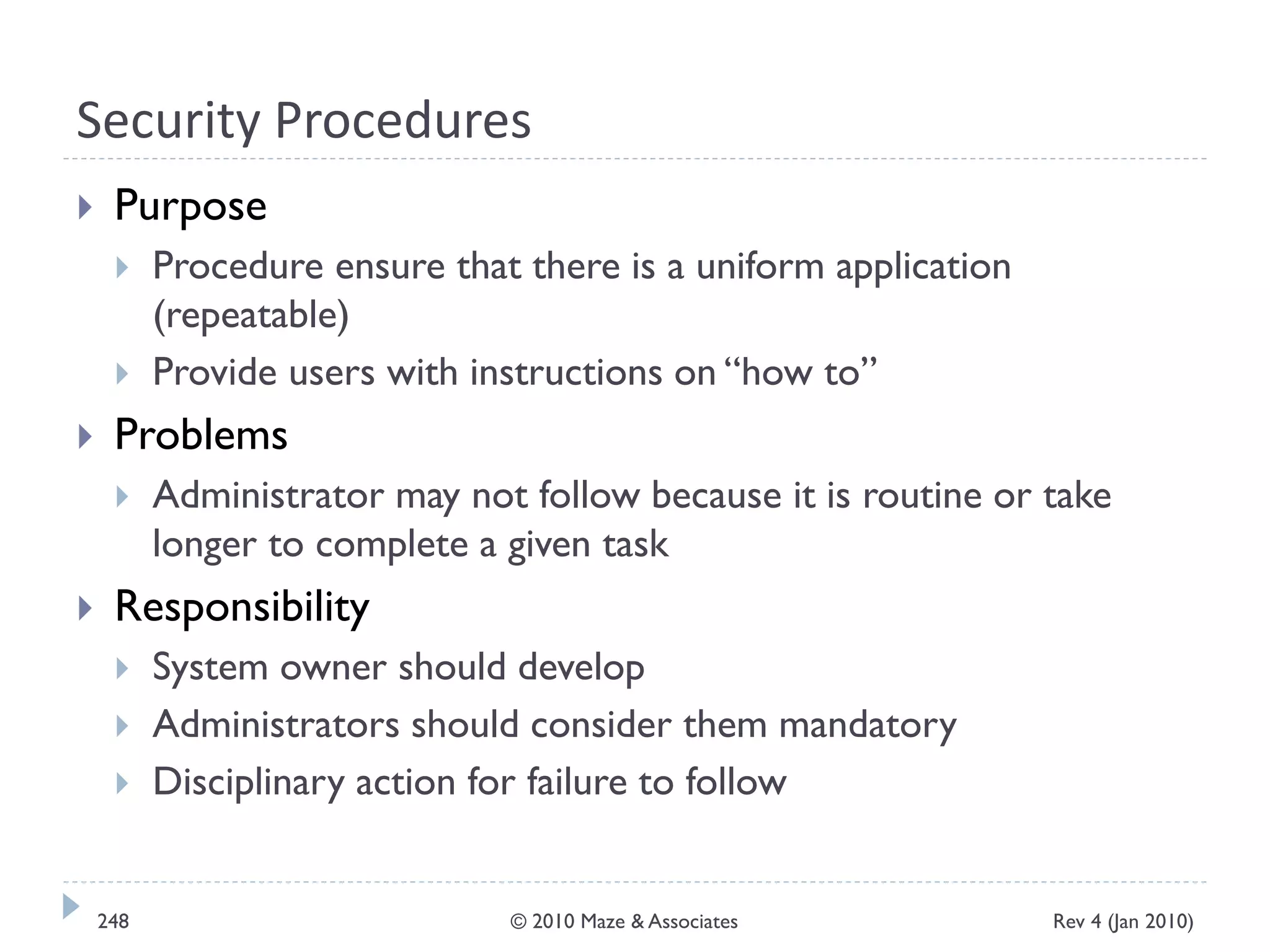Security Procedures
 Purpose
 Procedure ensure that there is a uniform application
(repeatable)
 Provide users with instructions on “how to”
 Problems
 Administrator may not follow because it is routine or take
longer to complete a given task
 Responsibility
 System owner should develop
 Administrators should consider them mandatory
 Disciplinary action for failure to follow
Rev 4 (Jan 2010)248 © 2010 Maze & Associates
 