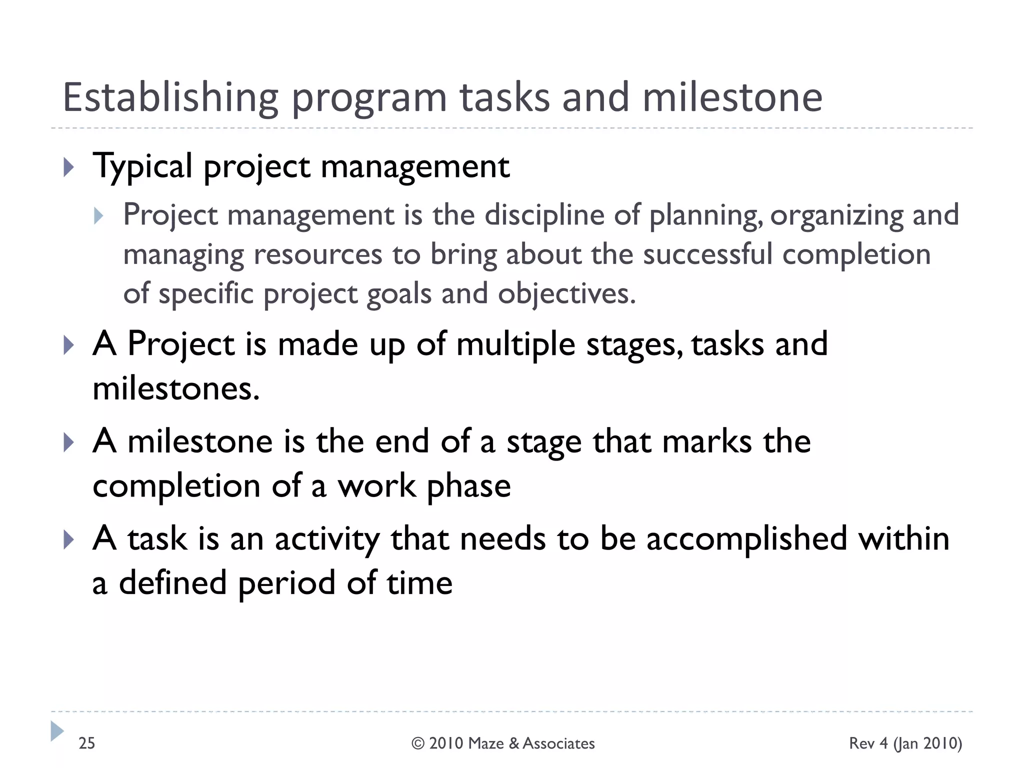 Establishing program tasks and milestone
 Typical project management
 Project management is the discipline of planning, organizing and
managing resources to bring about the successful completion
of specific project goals and objectives.
 A Project is made up of multiple stages, tasks and
milestones.
 A milestone is the end of a stage that marks the
completion of a work phase
 A task is an activity that needs to be accomplished within
a defined period of time
Rev 4 (Jan 2010)25 © 2010 Maze & Associates
 