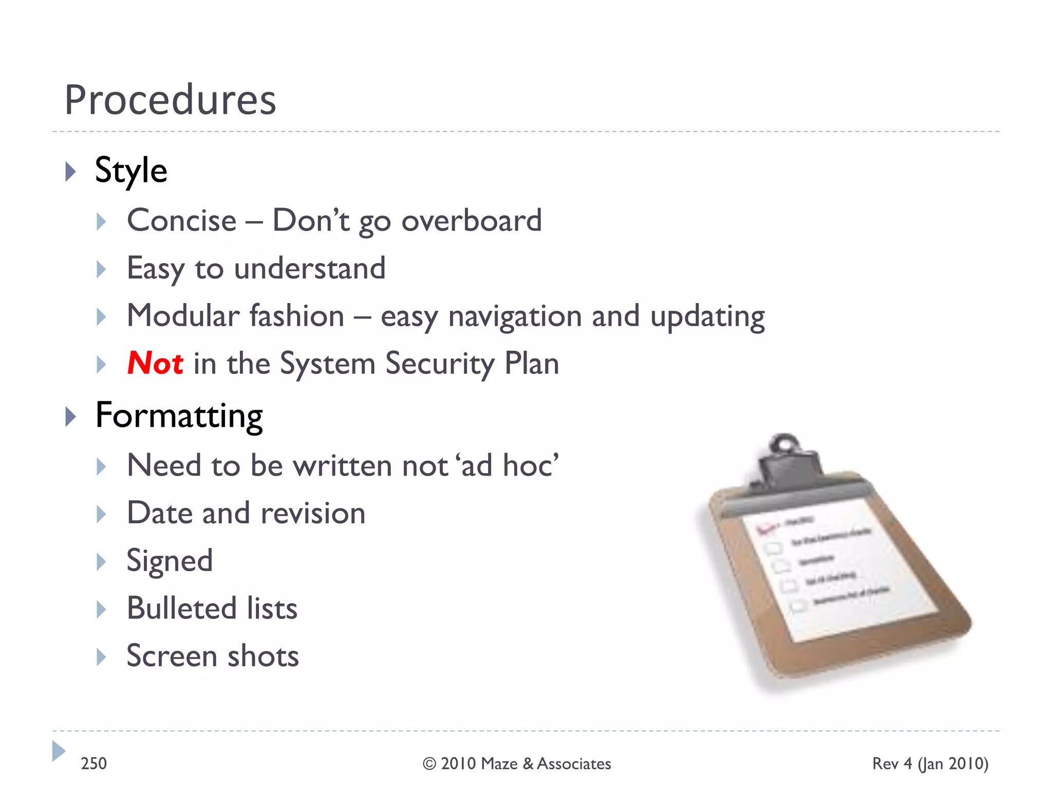 Procedures
 Style
 Concise – Don’t go overboard
 Easy to understand
 Modular fashion – easy navigation and updating
 Not in the System Security Plan
 Formatting
 Need to be written not ‘ad hoc’
 Date and revision
 Signed
 Bulleted lists
 Screen shots
Rev 4 (Jan 2010)250 © 2010 Maze & Associates
 
