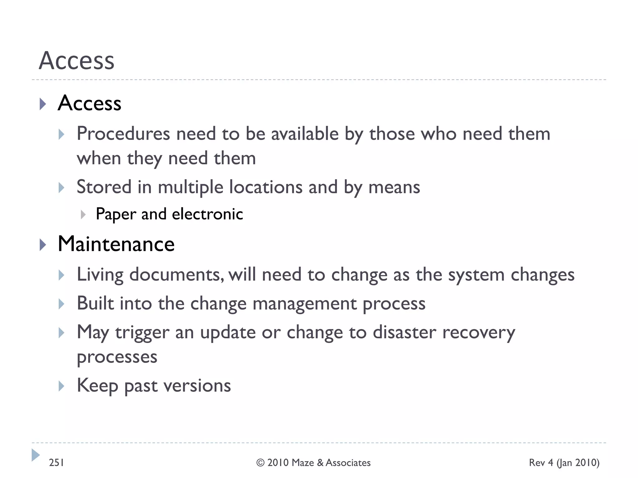 Access
 Access
 Procedures need to be available by those who need them
when they need them
 Stored in multiple locations and by means
 Paper and electronic
 Maintenance
 Living documents, will need to change as the system changes
 Built into the change management process
 May trigger an update or change to disaster recovery
processes
 Keep past versions
Rev 4 (Jan 2010)251 © 2010 Maze & Associates
 