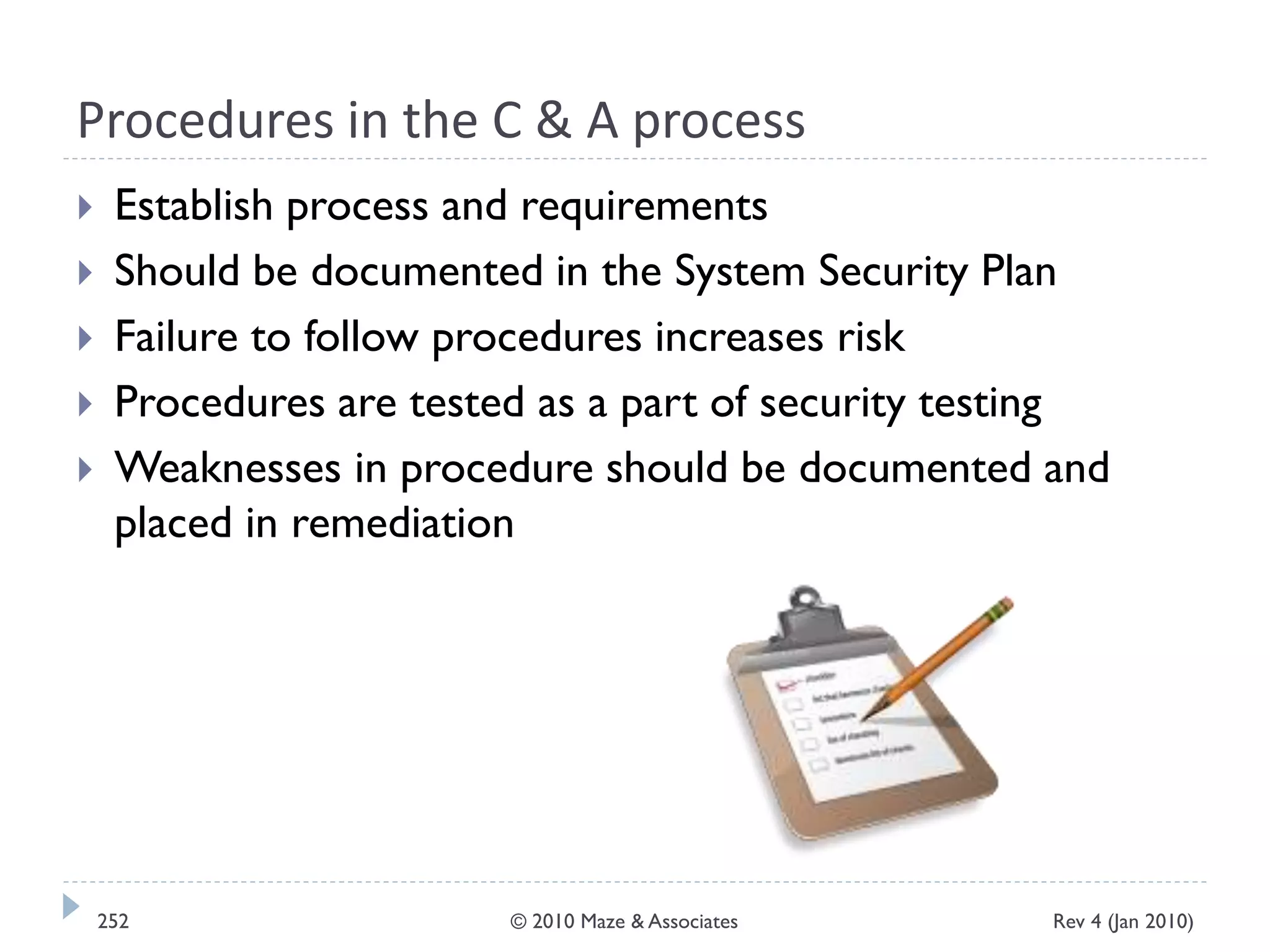 Procedures in the C & A process
 Establish process and requirements
 Should be documented in the System Security Plan
 Failure to follow procedures increases risk
 Procedures are tested as a part of security testing
 Weaknesses in procedure should be documented and
placed in remediation
Rev 4 (Jan 2010)252 © 2010 Maze & Associates
 