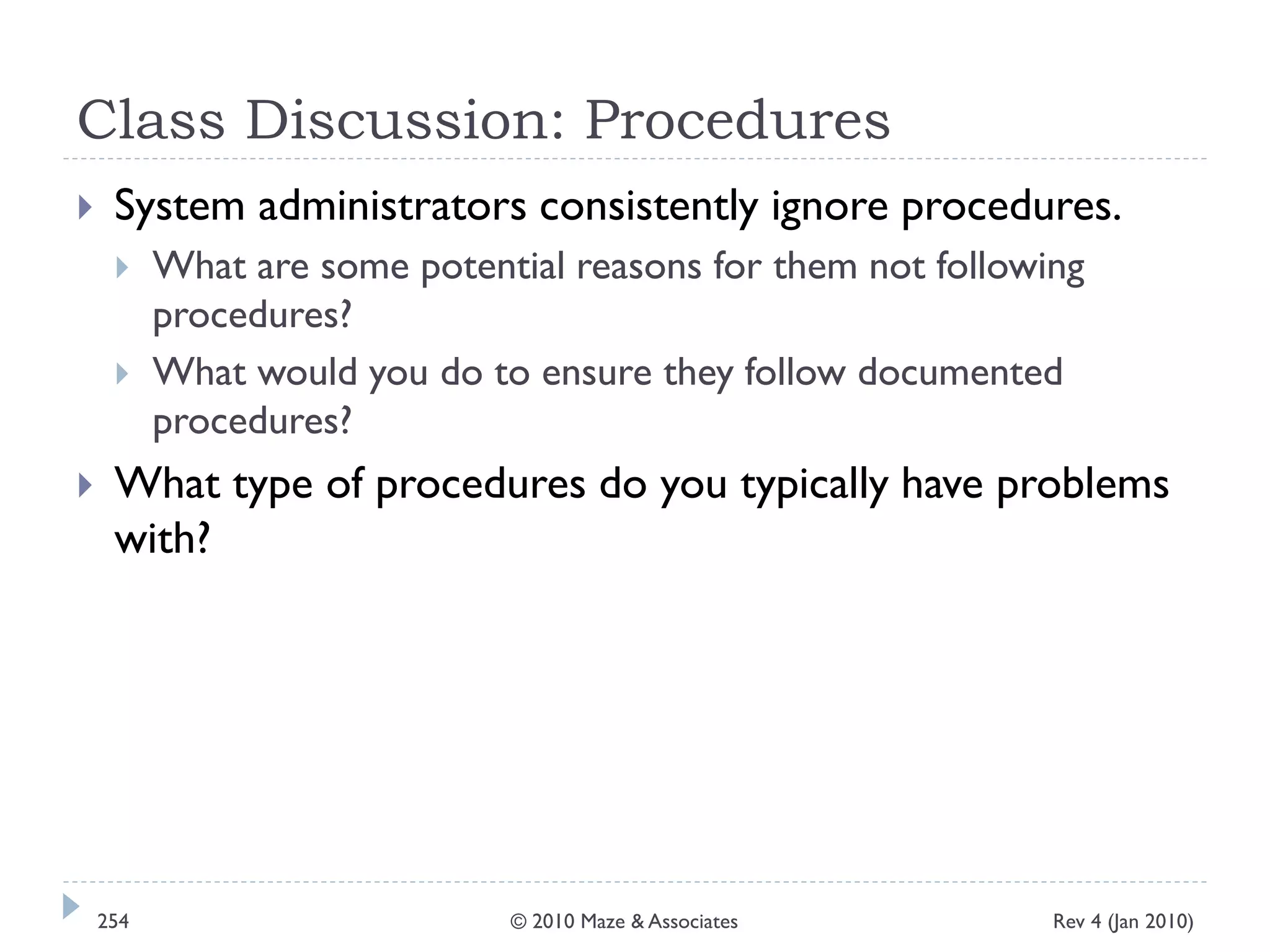 Class Discussion: Procedures
 System administrators consistently ignore procedures.
 What are some potential reasons for them not following
procedures?
 What would you do to ensure they follow documented
procedures?
 What type of procedures do you typically have problems
with?
Rev 4 (Jan 2010)254 © 2010 Maze & Associates
 