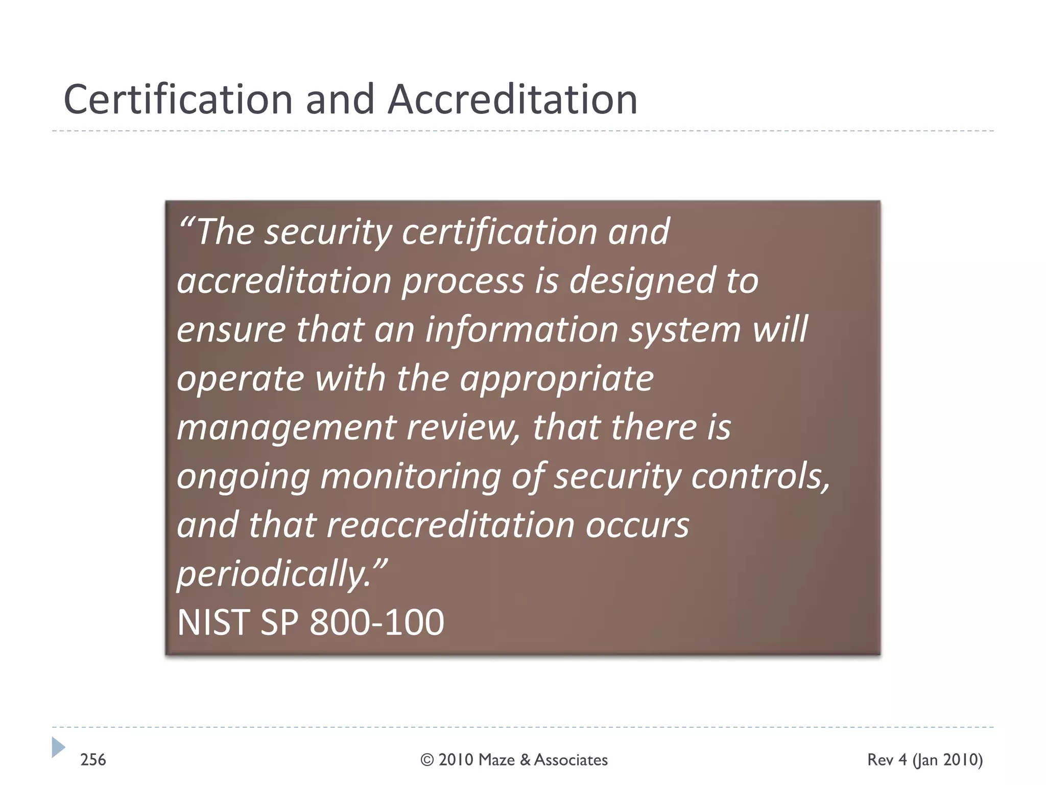 Certification and Accreditation
“The security certification and
accreditation process is designed to
ensure that an information system will
operate with the appropriate
management review, that there is
ongoing monitoring of security controls,
and that reaccreditation occurs
periodically.”
NIST SP 800-100
Rev 4 (Jan 2010)256 © 2010 Maze & Associates
 